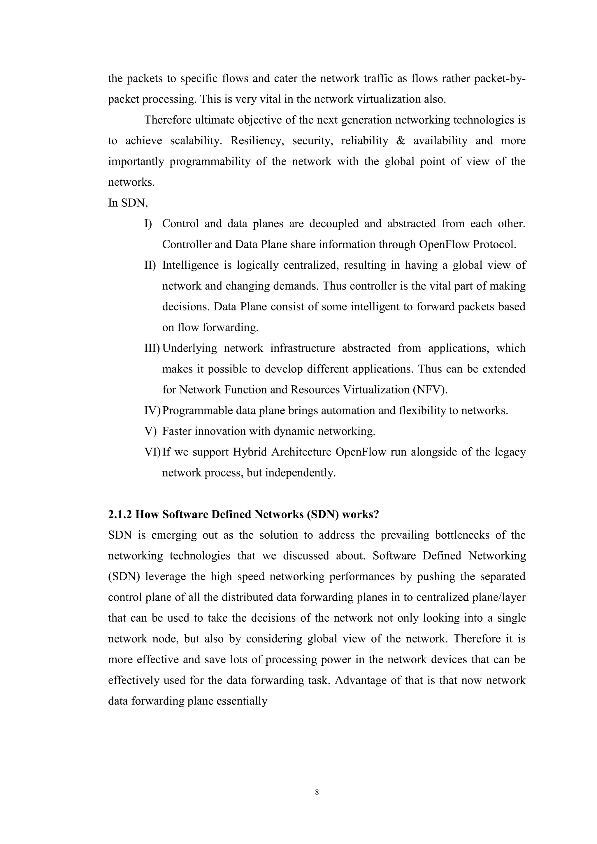 8
the packets to specific flows and cater the network traffic as flows rather packet-by-
packet processing. This is very vital in the network virtualization also.
Therefore ultimate objective of the next generation networking technologies is
to achieve scalability. Resiliency, security, reliability & availability and more
importantly programmability of the network with the global point of view of the
networks.
In SDN,
I) Control and data planes are decoupled and abstracted from each other.
Controller and Data Plane share information through OpenFlow Protocol.
II) Intelligence is logically centralized, resulting in having a global view of
network and changing demands. Thus controller is the vital part of making
decisions. Data Plane consist of some intelligent to forward packets based
on flow forwarding.
III) Underlying network infrastructure abstracted from applications, which
makes it possible to develop different applications. Thus can be extended
for Network Function and Resources Virtualization (NFV).
IV)Programmable data plane brings automation and flexibility to networks.
V) Faster innovation with dynamic networking.
VI)If we support Hybrid Architecture OpenFlow run alongside of the legacy
network process, but independently.
2.1.2 How Software Defined Networks (SDN) works?
SDN is emerging out as the solution to address the prevailing bottlenecks of the
networking technologies that we discussed about. Software Defined Networking
(SDN) leverage the high speed networking performances by pushing the separated
control plane of all the distributed data forwarding planes in to centralized plane/layer
that can be used to take the decisions of the network not only looking into a single
network node, but also by considering global view of the network. Therefore it is
more effective and save lots of processing power in the network devices that can be
effectively used for the data forwarding task. Advantage of that is that now network
data forwarding plane essentially
 