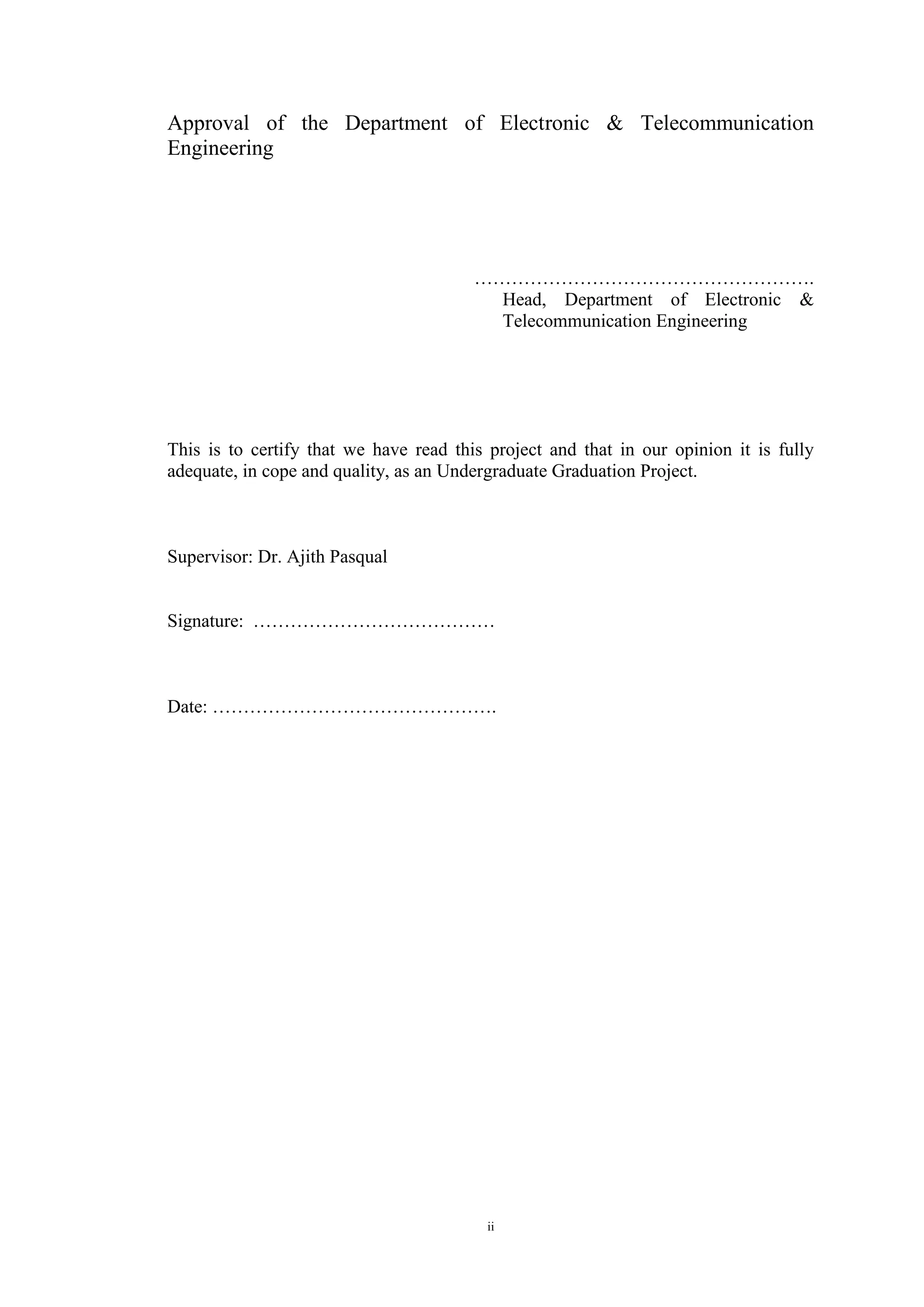 ii
Approval of the Department of Electronic & Telecommunication
Engineering
……………………………………………….
Head, Department of Electronic &
Telecommunication Engineering
This is to certify that we have read this project and that in our opinion it is fully
adequate, in cope and quality, as an Undergraduate Graduation Project.
Supervisor: Dr. Ajith Pasqual
Signature: …………………………………
Date: ……………………………………….
 