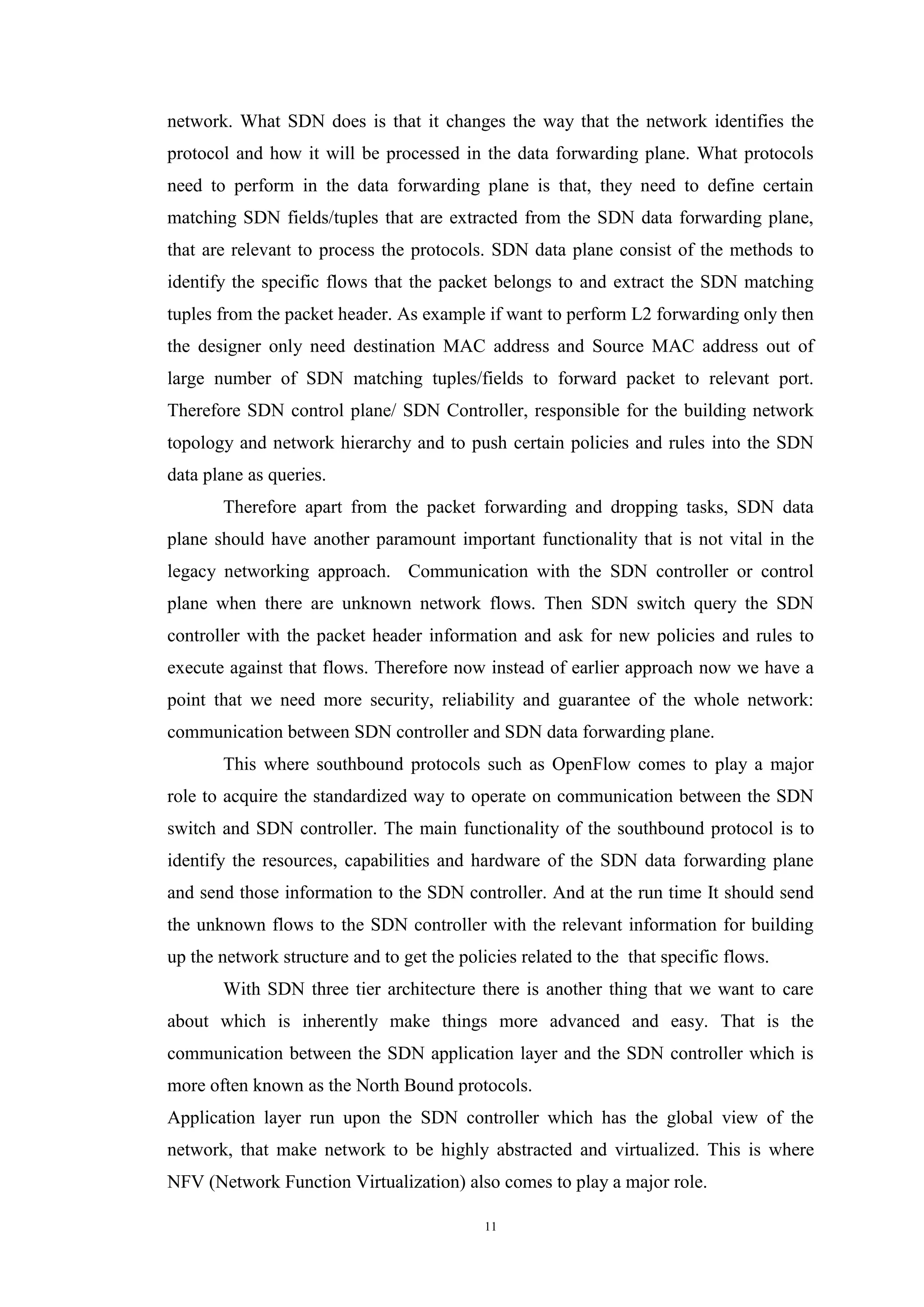 11
network. What SDN does is that it changes the way that the network identifies the
protocol and how it will be processed in the data forwarding plane. What protocols
need to perform in the data forwarding plane is that, they need to define certain
matching SDN fields/tuples that are extracted from the SDN data forwarding plane,
that are relevant to process the protocols. SDN data plane consist of the methods to
identify the specific flows that the packet belongs to and extract the SDN matching
tuples from the packet header. As example if want to perform L2 forwarding only then
the designer only need destination MAC address and Source MAC address out of
large number of SDN matching tuples/fields to forward packet to relevant port.
Therefore SDN control plane/ SDN Controller, responsible for the building network
topology and network hierarchy and to push certain policies and rules into the SDN
data plane as queries.
Therefore apart from the packet forwarding and dropping tasks, SDN data
plane should have another paramount important functionality that is not vital in the
legacy networking approach. Communication with the SDN controller or control
plane when there are unknown network flows. Then SDN switch query the SDN
controller with the packet header information and ask for new policies and rules to
execute against that flows. Therefore now instead of earlier approach now we have a
point that we need more security, reliability and guarantee of the whole network:
communication between SDN controller and SDN data forwarding plane.
This where southbound protocols such as OpenFlow comes to play a major
role to acquire the standardized way to operate on communication between the SDN
switch and SDN controller. The main functionality of the southbound protocol is to
identify the resources, capabilities and hardware of the SDN data forwarding plane
and send those information to the SDN controller. And at the run time It should send
the unknown flows to the SDN controller with the relevant information for building
up the network structure and to get the policies related to the that specific flows.
With SDN three tier architecture there is another thing that we want to care
about which is inherently make things more advanced and easy. That is the
communication between the SDN application layer and the SDN controller which is
more often known as the North Bound protocols.
Application layer run upon the SDN controller which has the global view of the
network, that make network to be highly abstracted and virtualized. This is where
NFV (Network Function Virtualization) also comes to play a major role.
 