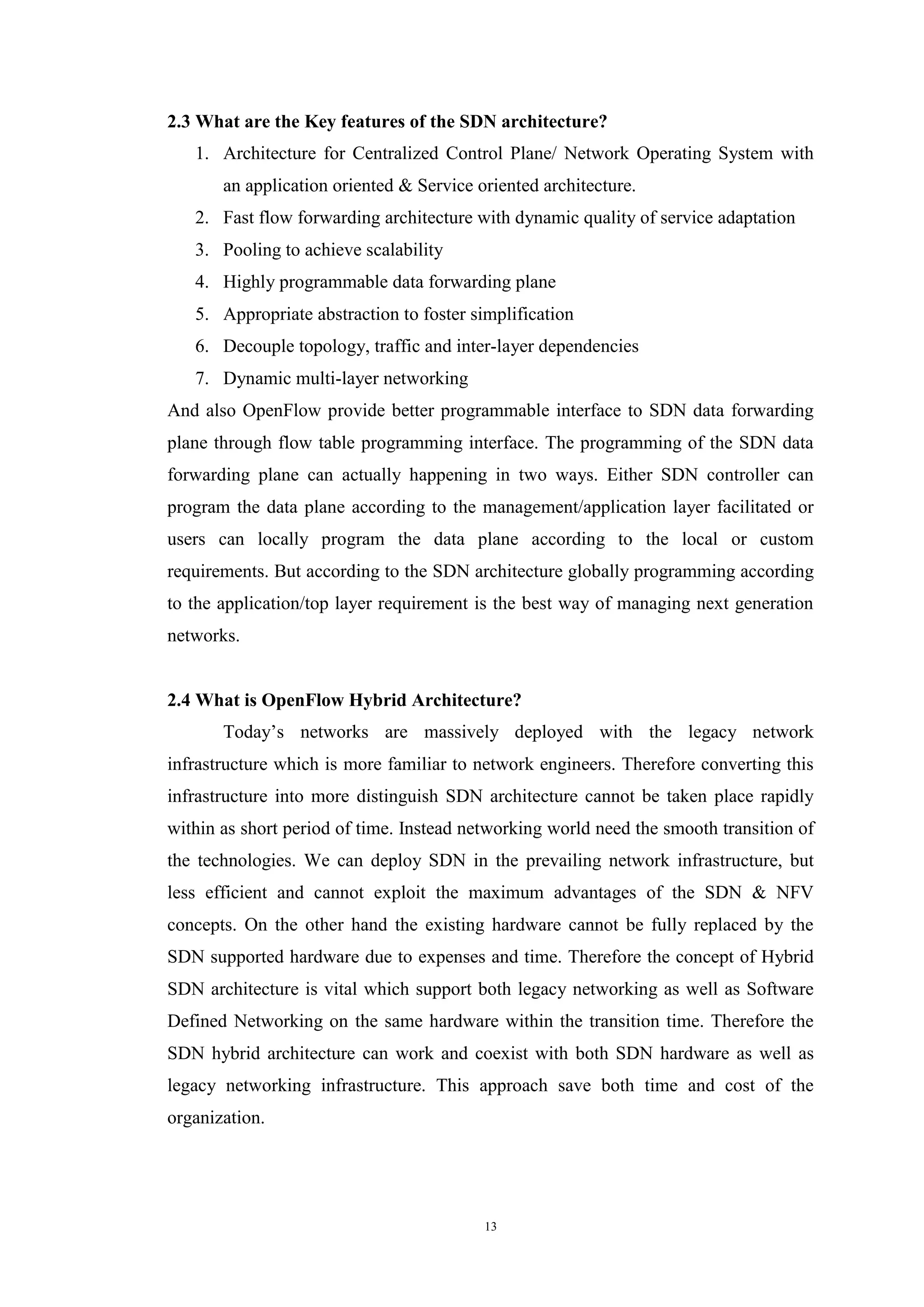 13
2.3 What are the Key features of the SDN architecture?
1. Architecture for Centralized Control Plane/ Network Operating System with
an application oriented & Service oriented architecture.
2. Fast flow forwarding architecture with dynamic quality of service adaptation
3. Pooling to achieve scalability
4. Highly programmable data forwarding plane
5. Appropriate abstraction to foster simplification
6. Decouple topology, traffic and inter-layer dependencies
7. Dynamic multi-layer networking
And also OpenFlow provide better programmable interface to SDN data forwarding
plane through flow table programming interface. The programming of the SDN data
forwarding plane can actually happening in two ways. Either SDN controller can
program the data plane according to the management/application layer facilitated or
users can locally program the data plane according to the local or custom
requirements. But according to the SDN architecture globally programming according
to the application/top layer requirement is the best way of managing next generation
networks.
2.4 What is OpenFlow Hybrid Architecture?
Today’s networks are massively deployed with the legacy network
infrastructure which is more familiar to network engineers. Therefore converting this
infrastructure into more distinguish SDN architecture cannot be taken place rapidly
within as short period of time. Instead networking world need the smooth transition of
the technologies. We can deploy SDN in the prevailing network infrastructure, but
less efficient and cannot exploit the maximum advantages of the SDN & NFV
concepts. On the other hand the existing hardware cannot be fully replaced by the
SDN supported hardware due to expenses and time. Therefore the concept of Hybrid
SDN architecture is vital which support both legacy networking as well as Software
Defined Networking on the same hardware within the transition time. Therefore the
SDN hybrid architecture can work and coexist with both SDN hardware as well as
legacy networking infrastructure. This approach save both time and cost of the
organization.
 