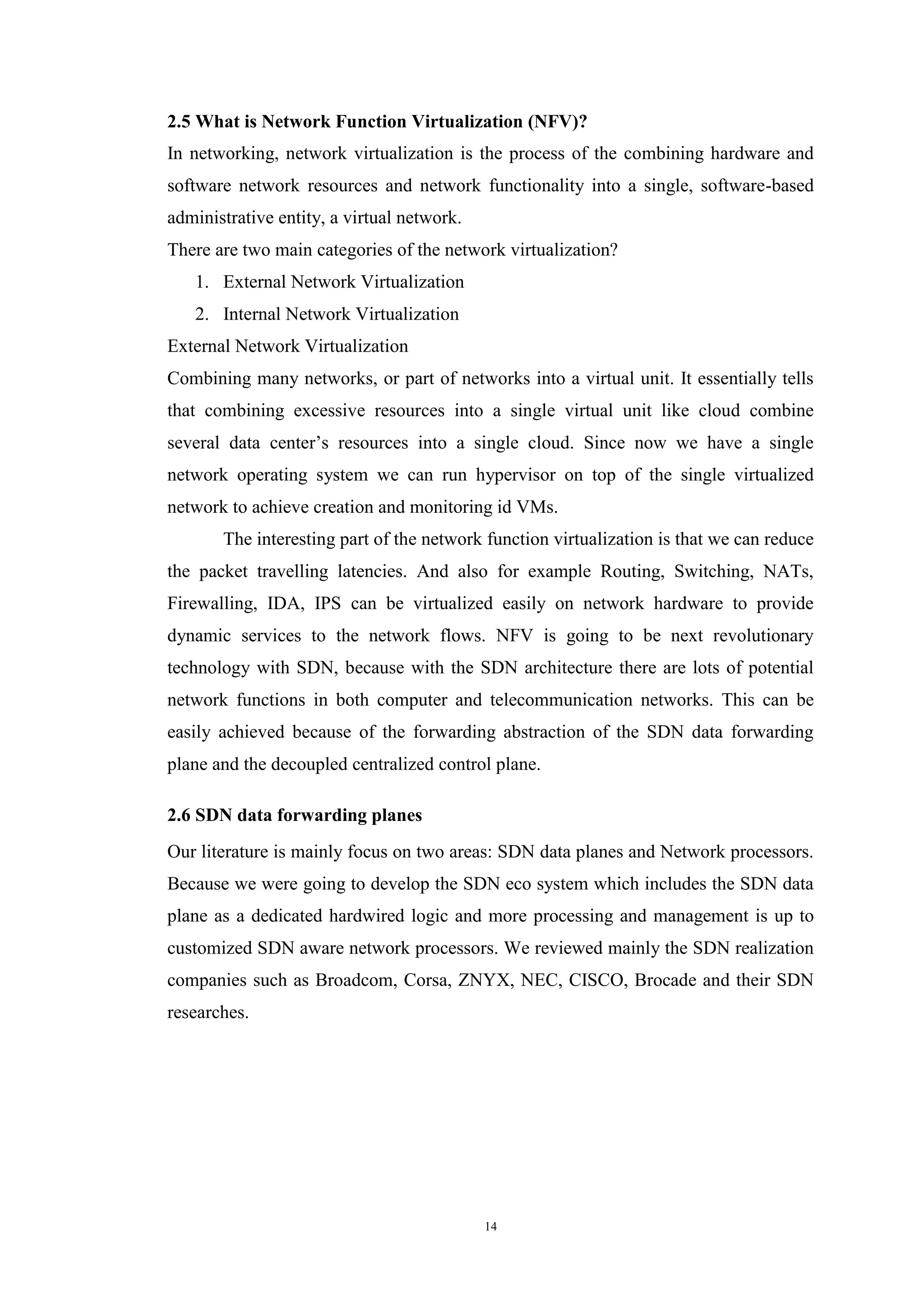 14
2.5 What is Network Function Virtualization (NFV)?
In networking, network virtualization is the process of the combining hardware and
software network resources and network functionality into a single, software-based
administrative entity, a virtual network.
There are two main categories of the network virtualization?
1. External Network Virtualization
2. Internal Network Virtualization
External Network Virtualization
Combining many networks, or part of networks into a virtual unit. It essentially tells
that combining excessive resources into a single virtual unit like cloud combine
several data center’s resources into a single cloud. Since now we have a single
network operating system we can run hypervisor on top of the single virtualized
network to achieve creation and monitoring id VMs.
The interesting part of the network function virtualization is that we can reduce
the packet travelling latencies. And also for example Routing, Switching, NATs,
Firewalling, IDA, IPS can be virtualized easily on network hardware to provide
dynamic services to the network flows. NFV is going to be next revolutionary
technology with SDN, because with the SDN architecture there are lots of potential
network functions in both computer and telecommunication networks. This can be
easily achieved because of the forwarding abstraction of the SDN data forwarding
plane and the decoupled centralized control plane.
2.6 SDN data forwarding planes
Our literature is mainly focus on two areas: SDN data planes and Network processors.
Because we were going to develop the SDN eco system which includes the SDN data
plane as a dedicated hardwired logic and more processing and management is up to
customized SDN aware network processors. We reviewed mainly the SDN realization
companies such as Broadcom, Corsa, ZNYX, NEC, CISCO, Brocade and their SDN
researches.
 