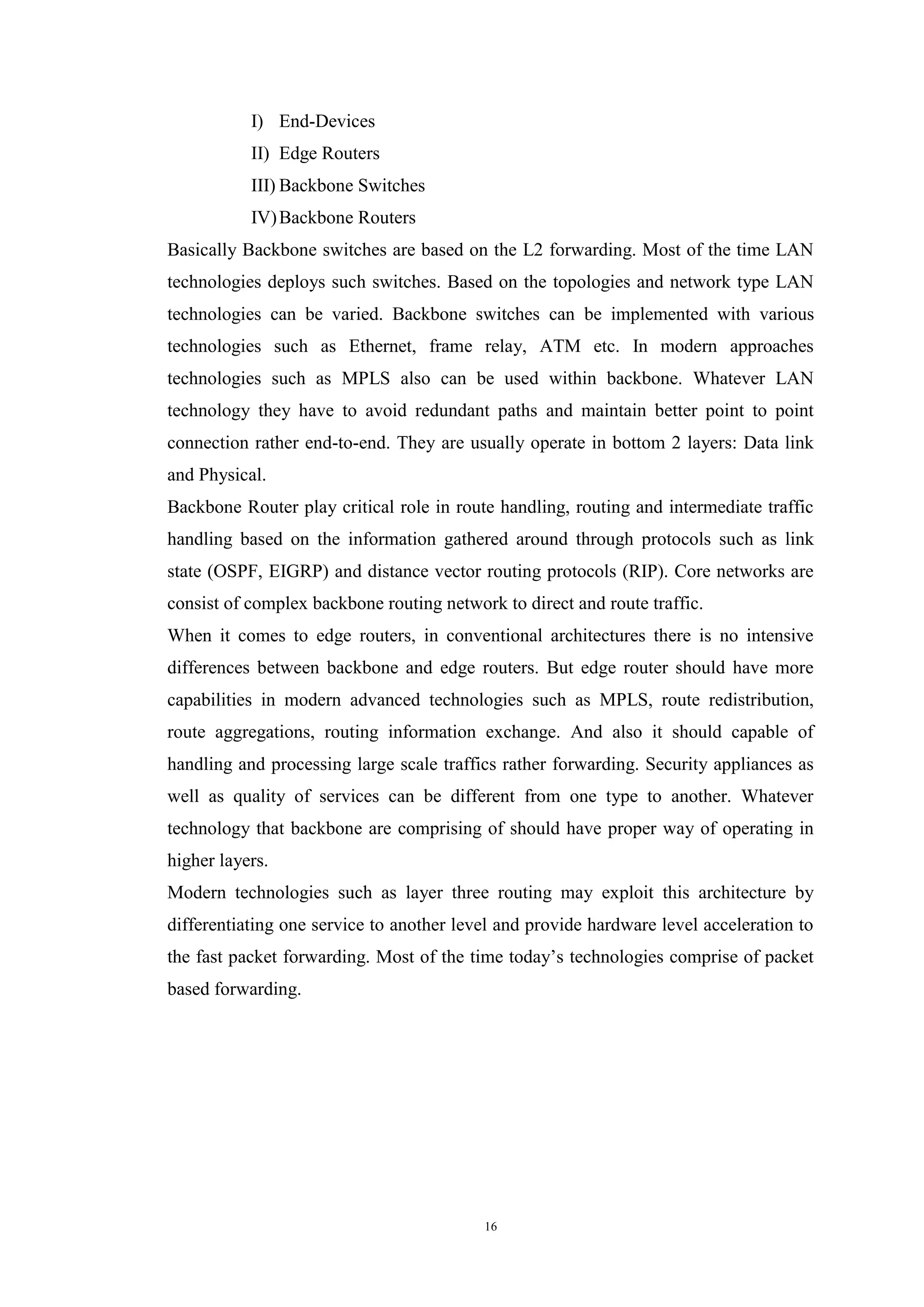 16
I) End-Devices
II) Edge Routers
III) Backbone Switches
IV)Backbone Routers
Basically Backbone switches are based on the L2 forwarding. Most of the time LAN
technologies deploys such switches. Based on the topologies and network type LAN
technologies can be varied. Backbone switches can be implemented with various
technologies such as Ethernet, frame relay, ATM etc. In modern approaches
technologies such as MPLS also can be used within backbone. Whatever LAN
technology they have to avoid redundant paths and maintain better point to point
connection rather end-to-end. They are usually operate in bottom 2 layers: Data link
and Physical.
Backbone Router play critical role in route handling, routing and intermediate traffic
handling based on the information gathered around through protocols such as link
state (OSPF, EIGRP) and distance vector routing protocols (RIP). Core networks are
consist of complex backbone routing network to direct and route traffic.
When it comes to edge routers, in conventional architectures there is no intensive
differences between backbone and edge routers. But edge router should have more
capabilities in modern advanced technologies such as MPLS, route redistribution,
route aggregations, routing information exchange. And also it should capable of
handling and processing large scale traffics rather forwarding. Security appliances as
well as quality of services can be different from one type to another. Whatever
technology that backbone are comprising of should have proper way of operating in
higher layers.
Modern technologies such as layer three routing may exploit this architecture by
differentiating one service to another level and provide hardware level acceleration to
the fast packet forwarding. Most of the time today’s technologies comprise of packet
based forwarding.
 