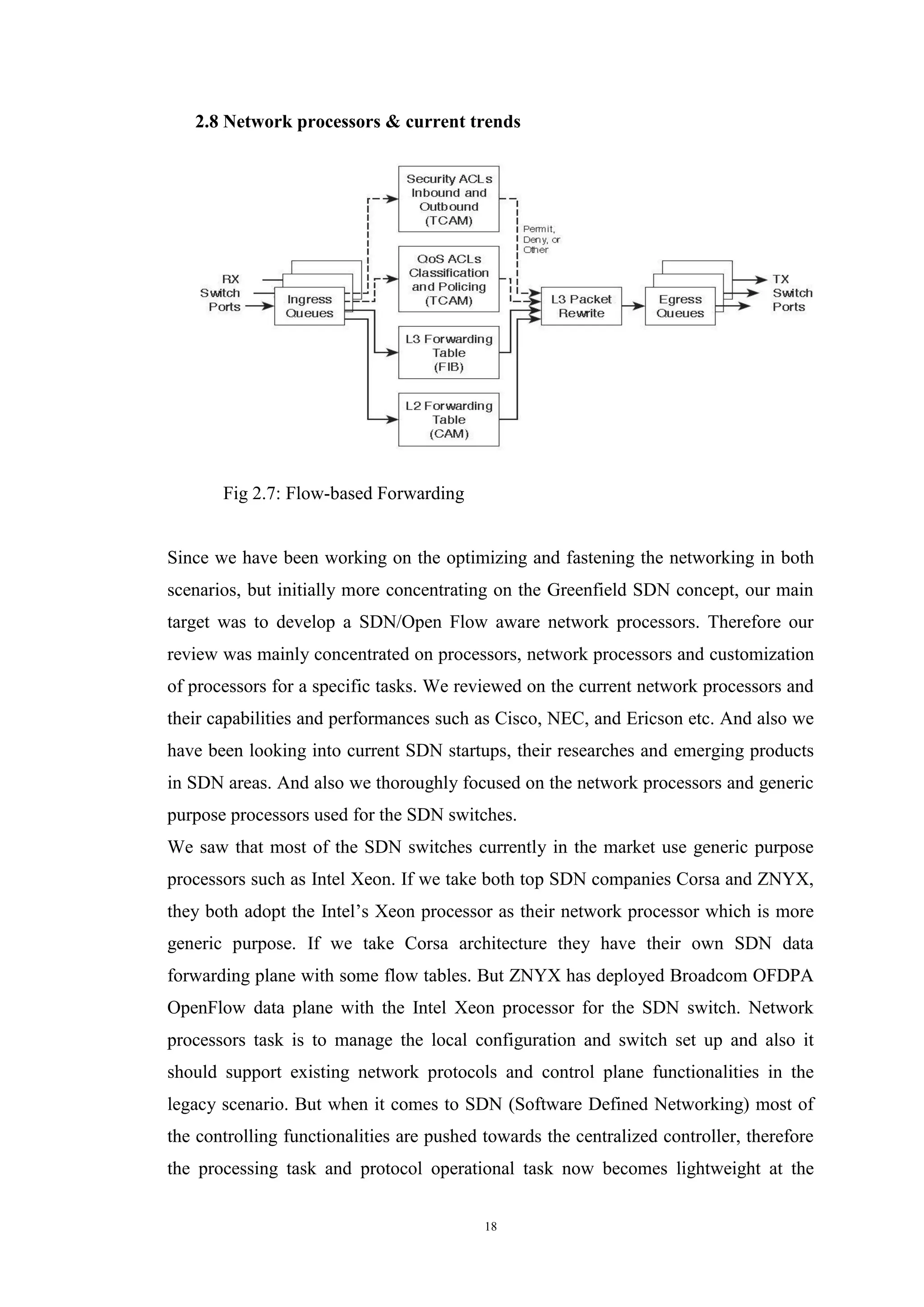 18
2.8 Network processors & current trends
Fig 2.7: Flow-based Forwarding
Since we have been working on the optimizing and fastening the networking in both
scenarios, but initially more concentrating on the Greenfield SDN concept, our main
target was to develop a SDN/Open Flow aware network processors. Therefore our
review was mainly concentrated on processors, network processors and customization
of processors for a specific tasks. We reviewed on the current network processors and
their capabilities and performances such as Cisco, NEC, and Ericson etc. And also we
have been looking into current SDN startups, their researches and emerging products
in SDN areas. And also we thoroughly focused on the network processors and generic
purpose processors used for the SDN switches.
We saw that most of the SDN switches currently in the market use generic purpose
processors such as Intel Xeon. If we take both top SDN companies Corsa and ZNYX,
they both adopt the Intel’s Xeon processor as their network processor which is more
generic purpose. If we take Corsa architecture they have their own SDN data
forwarding plane with some flow tables. But ZNYX has deployed Broadcom OFDPA
OpenFlow data plane with the Intel Xeon processor for the SDN switch. Network
processors task is to manage the local configuration and switch set up and also it
should support existing network protocols and control plane functionalities in the
legacy scenario. But when it comes to SDN (Software Defined Networking) most of
the controlling functionalities are pushed towards the centralized controller, therefore
the processing task and protocol operational task now becomes lightweight at the
 