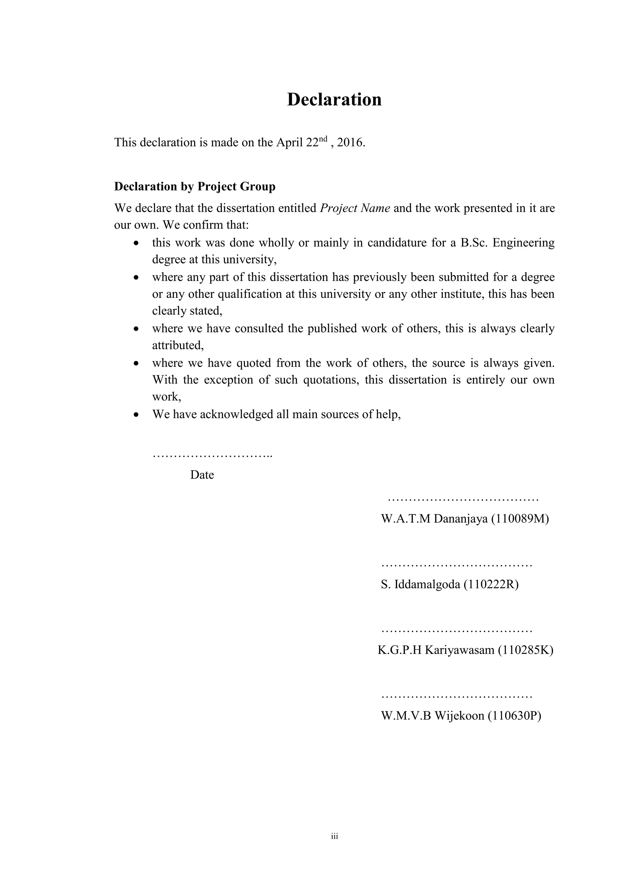 iii
Declaration
This declaration is made on the April 22nd
, 2016.
Declaration by Project Group
We declare that the dissertation entitled Project Name and the work presented in it are
our own. We confirm that:
 this work was done wholly or mainly in candidature for a B.Sc. Engineering
degree at this university,
 where any part of this dissertation has previously been submitted for a degree
or any other qualification at this university or any other institute, this has been
clearly stated,
 where we have consulted the published work of others, this is always clearly
attributed,
 where we have quoted from the work of others, the source is always given.
With the exception of such quotations, this dissertation is entirely our own
work,
 We have acknowledged all main sources of help,
………………………..
Date
………………………………
W.A.T.M Dananjaya (110089M)
………………………………
S. Iddamalgoda (110222R)
………………………………
K.G.P.H Kariyawasam (110285K)
………………………………
W.M.V.B Wijekoon (110630P)
 