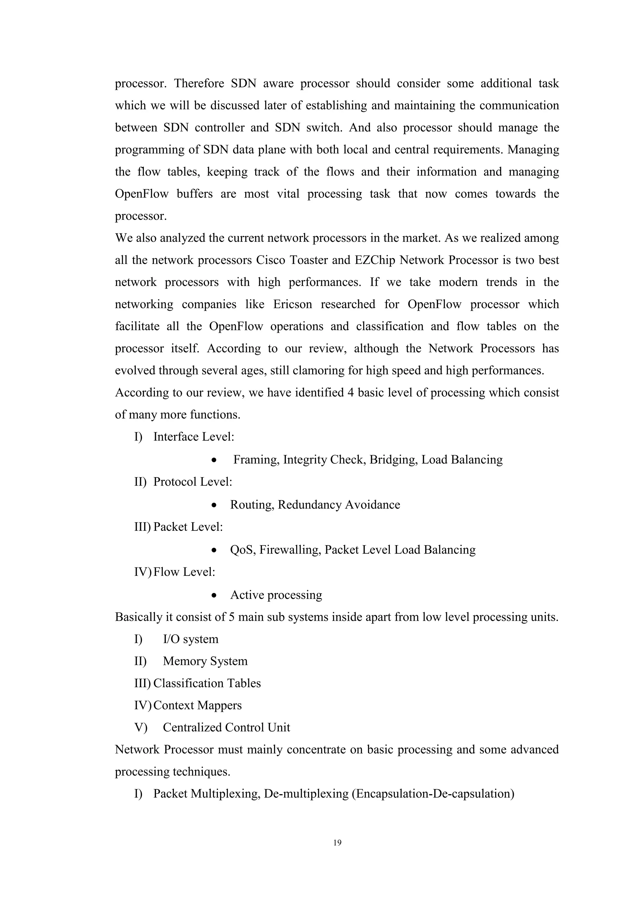 19
processor. Therefore SDN aware processor should consider some additional task
which we will be discussed later of establishing and maintaining the communication
between SDN controller and SDN switch. And also processor should manage the
programming of SDN data plane with both local and central requirements. Managing
the flow tables, keeping track of the flows and their information and managing
OpenFlow buffers are most vital processing task that now comes towards the
processor.
We also analyzed the current network processors in the market. As we realized among
all the network processors Cisco Toaster and EZChip Network Processor is two best
network processors with high performances. If we take modern trends in the
networking companies like Ericson researched for OpenFlow processor which
facilitate all the OpenFlow operations and classification and flow tables on the
processor itself. According to our review, although the Network Processors has
evolved through several ages, still clamoring for high speed and high performances.
According to our review, we have identified 4 basic level of processing which consist
of many more functions.
I) Interface Level:
 Framing, Integrity Check, Bridging, Load Balancing
II) Protocol Level:
 Routing, Redundancy Avoidance
III) Packet Level:
 QoS, Firewalling, Packet Level Load Balancing
IV)Flow Level:
 Active processing
Basically it consist of 5 main sub systems inside apart from low level processing units.
I) I/O system
II) Memory System
III) Classification Tables
IV)Context Mappers
V) Centralized Control Unit
Network Processor must mainly concentrate on basic processing and some advanced
processing techniques.
I) Packet Multiplexing, De-multiplexing (Encapsulation-De-capsulation)
 