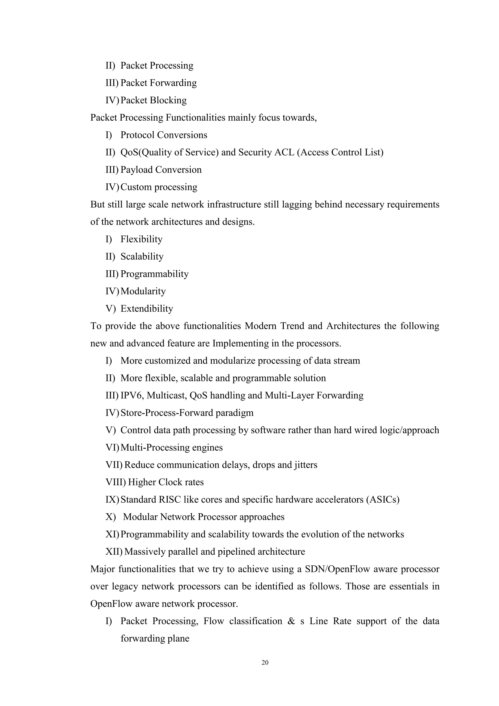 20
II) Packet Processing
III) Packet Forwarding
IV)Packet Blocking
Packet Processing Functionalities mainly focus towards,
I) Protocol Conversions
II) QoS(Quality of Service) and Security ACL (Access Control List)
III) Payload Conversion
IV)Custom processing
But still large scale network infrastructure still lagging behind necessary requirements
of the network architectures and designs.
I) Flexibility
II) Scalability
III) Programmability
IV)Modularity
V) Extendibility
To provide the above functionalities Modern Trend and Architectures the following
new and advanced feature are Implementing in the processors.
I) More customized and modularize processing of data stream
II) More flexible, scalable and programmable solution
III) IPV6, Multicast, QoS handling and Multi-Layer Forwarding
IV)Store-Process-Forward paradigm
V) Control data path processing by software rather than hard wired logic/approach
VI)Multi-Processing engines
VII) Reduce communication delays, drops and jitters
VIII) Higher Clock rates
IX)Standard RISC like cores and specific hardware accelerators (ASICs)
X) Modular Network Processor approaches
XI)Programmability and scalability towards the evolution of the networks
XII) Massively parallel and pipelined architecture
Major functionalities that we try to achieve using a SDN/OpenFlow aware processor
over legacy network processors can be identified as follows. Those are essentials in
OpenFlow aware network processor.
I) Packet Processing, Flow classification & s Line Rate support of the data
forwarding plane
 