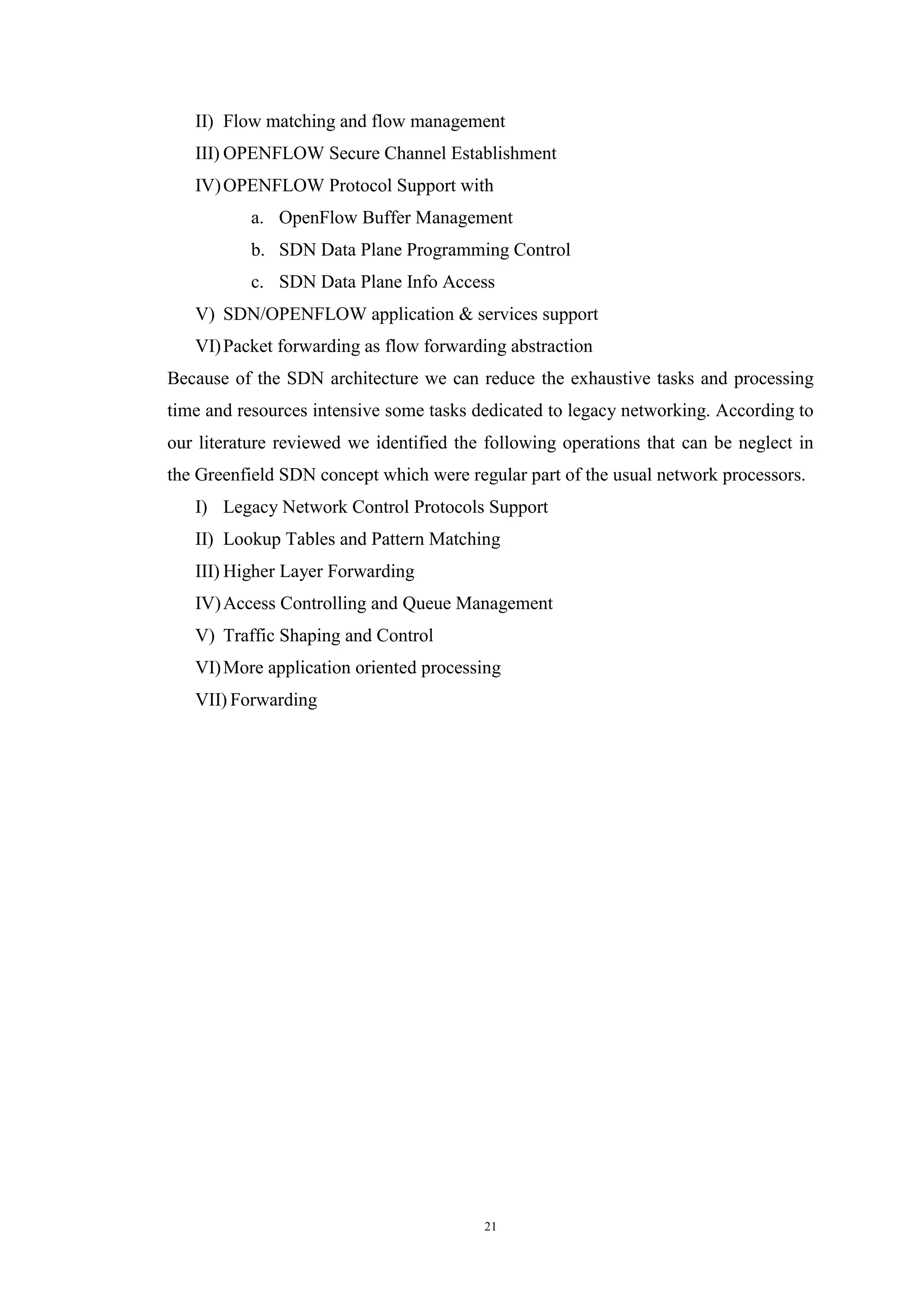 21
II) Flow matching and flow management
III) OPENFLOW Secure Channel Establishment
IV)OPENFLOW Protocol Support with
a. OpenFlow Buffer Management
b. SDN Data Plane Programming Control
c. SDN Data Plane Info Access
V) SDN/OPENFLOW application & services support
VI)Packet forwarding as flow forwarding abstraction
Because of the SDN architecture we can reduce the exhaustive tasks and processing
time and resources intensive some tasks dedicated to legacy networking. According to
our literature reviewed we identified the following operations that can be neglect in
the Greenfield SDN concept which were regular part of the usual network processors.
I) Legacy Network Control Protocols Support
II) Lookup Tables and Pattern Matching
III) Higher Layer Forwarding
IV)Access Controlling and Queue Management
V) Traffic Shaping and Control
VI)More application oriented processing
VII) Forwarding
 