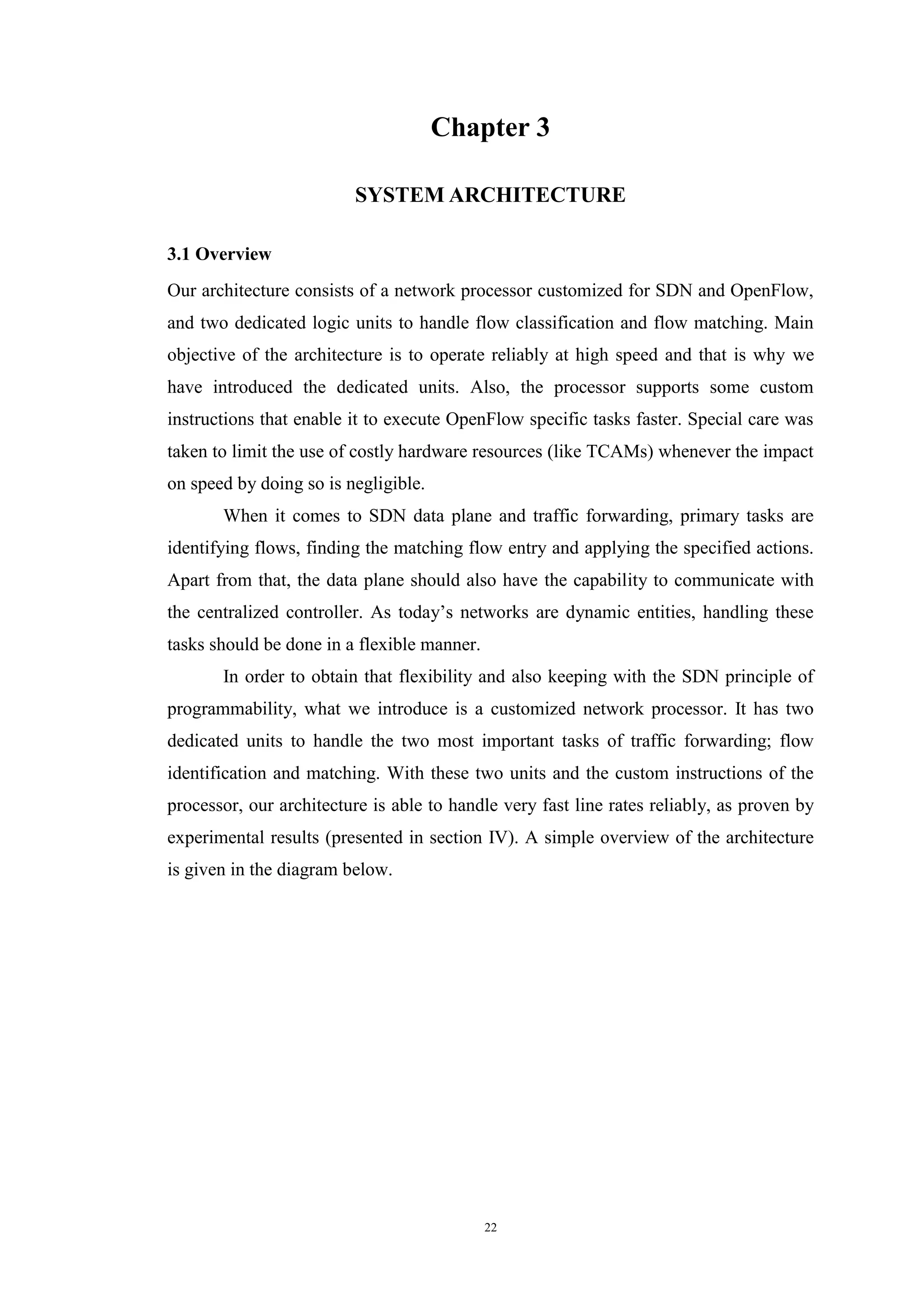 22
Chapter 3
SYSTEM ARCHITECTURE
3.1 Overview
Our architecture consists of a network processor customized for SDN and OpenFlow,
and two dedicated logic units to handle flow classification and flow matching. Main
objective of the architecture is to operate reliably at high speed and that is why we
have introduced the dedicated units. Also, the processor supports some custom
instructions that enable it to execute OpenFlow specific tasks faster. Special care was
taken to limit the use of costly hardware resources (like TCAMs) whenever the impact
on speed by doing so is negligible.
When it comes to SDN data plane and traffic forwarding, primary tasks are
identifying flows, finding the matching flow entry and applying the specified actions.
Apart from that, the data plane should also have the capability to communicate with
the centralized controller. As today’s networks are dynamic entities, handling these
tasks should be done in a flexible manner.
In order to obtain that flexibility and also keeping with the SDN principle of
programmability, what we introduce is a customized network processor. It has two
dedicated units to handle the two most important tasks of traffic forwarding; flow
identification and matching. With these two units and the custom instructions of the
processor, our architecture is able to handle very fast line rates reliably, as proven by
experimental results (presented in section IV). A simple overview of the architecture
is given in the diagram below.
 