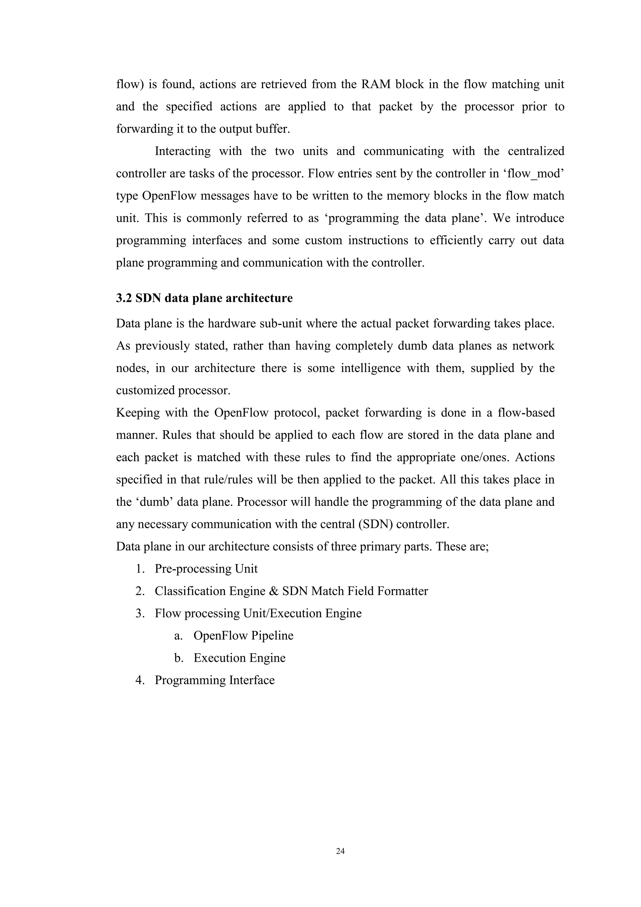 24
flow) is found, actions are retrieved from the RAM block in the flow matching unit
and the specified actions are applied to that packet by the processor prior to
forwarding it to the output buffer.
Interacting with the two units and communicating with the centralized
controller are tasks of the processor. Flow entries sent by the controller in ‘flow_mod’
type OpenFlow messages have to be written to the memory blocks in the flow match
unit. This is commonly referred to as ‘programming the data plane’. We introduce
programming interfaces and some custom instructions to efficiently carry out data
plane programming and communication with the controller.
3.2 SDN data plane architecture
Data plane is the hardware sub-unit where the actual packet forwarding takes place.
As previously stated, rather than having completely dumb data planes as network
nodes, in our architecture there is some intelligence with them, supplied by the
customized processor.
Keeping with the OpenFlow protocol, packet forwarding is done in a flow-based
manner. Rules that should be applied to each flow are stored in the data plane and
each packet is matched with these rules to find the appropriate one/ones. Actions
specified in that rule/rules will be then applied to the packet. All this takes place in
the ‘dumb’ data plane. Processor will handle the programming of the data plane and
any necessary communication with the central (SDN) controller.
Data plane in our architecture consists of three primary parts. These are;
1. Pre-processing Unit
2. Classification Engine & SDN Match Field Formatter
3. Flow processing Unit/Execution Engine
a. OpenFlow Pipeline
b. Execution Engine
4. Programming Interface
 