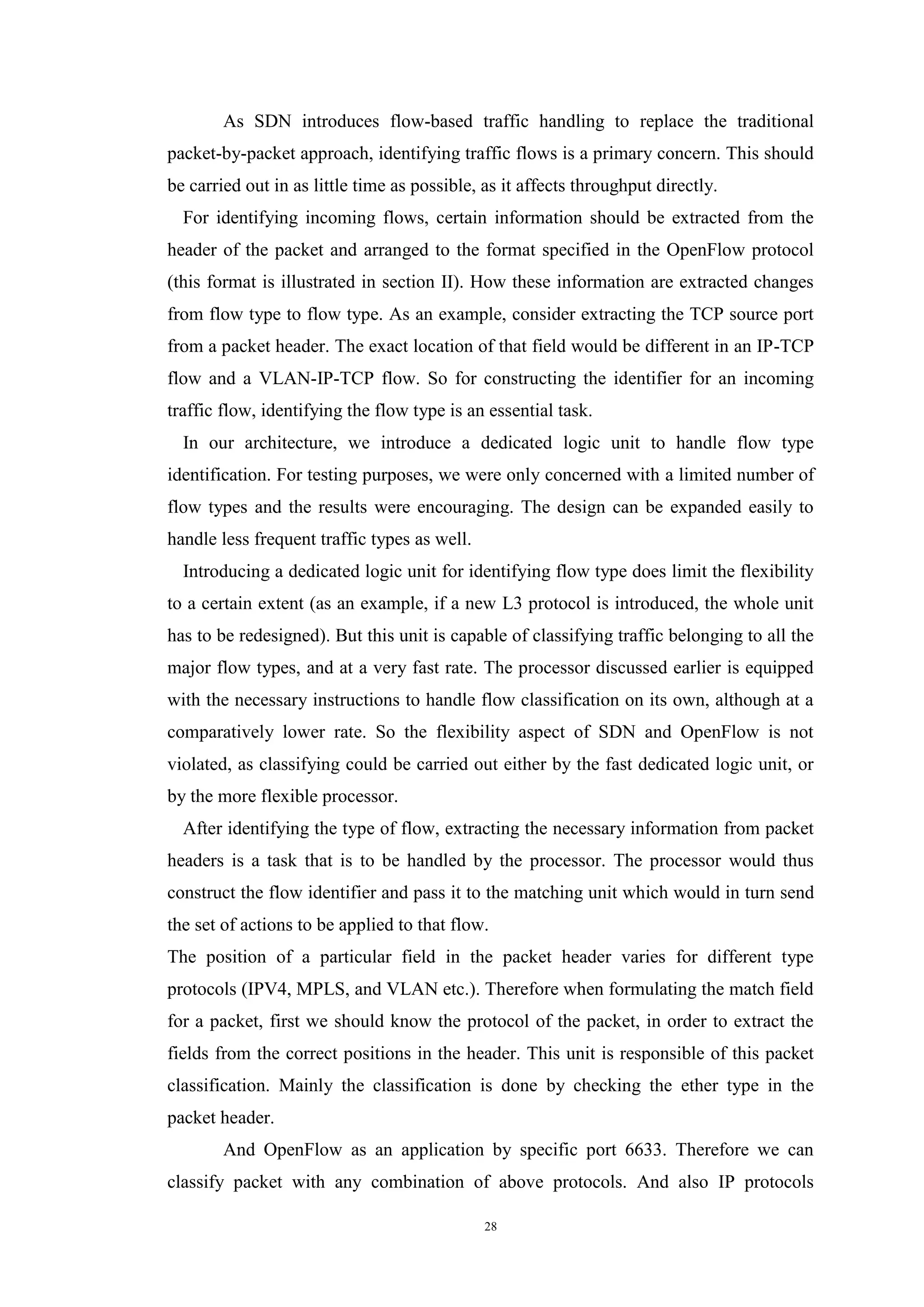 28
As SDN introduces flow-based traffic handling to replace the traditional
packet-by-packet approach, identifying traffic flows is a primary concern. This should
be carried out in as little time as possible, as it affects throughput directly.
For identifying incoming flows, certain information should be extracted from the
header of the packet and arranged to the format specified in the OpenFlow protocol
(this format is illustrated in section II). How these information are extracted changes
from flow type to flow type. As an example, consider extracting the TCP source port
from a packet header. The exact location of that field would be different in an IP-TCP
flow and a VLAN-IP-TCP flow. So for constructing the identifier for an incoming
traffic flow, identifying the flow type is an essential task.
In our architecture, we introduce a dedicated logic unit to handle flow type
identification. For testing purposes, we were only concerned with a limited number of
flow types and the results were encouraging. The design can be expanded easily to
handle less frequent traffic types as well.
Introducing a dedicated logic unit for identifying flow type does limit the flexibility
to a certain extent (as an example, if a new L3 protocol is introduced, the whole unit
has to be redesigned). But this unit is capable of classifying traffic belonging to all the
major flow types, and at a very fast rate. The processor discussed earlier is equipped
with the necessary instructions to handle flow classification on its own, although at a
comparatively lower rate. So the flexibility aspect of SDN and OpenFlow is not
violated, as classifying could be carried out either by the fast dedicated logic unit, or
by the more flexible processor.
After identifying the type of flow, extracting the necessary information from packet
headers is a task that is to be handled by the processor. The processor would thus
construct the flow identifier and pass it to the matching unit which would in turn send
the set of actions to be applied to that flow.
The position of a particular field in the packet header varies for different type
protocols (IPV4, MPLS, and VLAN etc.). Therefore when formulating the match field
for a packet, first we should know the protocol of the packet, in order to extract the
fields from the correct positions in the header. This unit is responsible of this packet
classification. Mainly the classification is done by checking the ether type in the
packet header.
And OpenFlow as an application by specific port 6633. Therefore we can
classify packet with any combination of above protocols. And also IP protocols
 