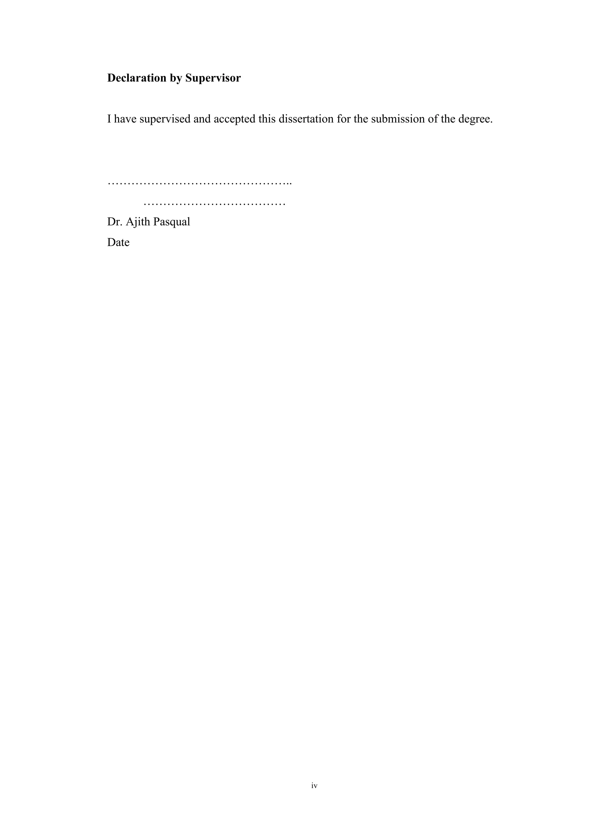 iv
Declaration by Supervisor
I have supervised and accepted this dissertation for the submission of the degree.
………………………………………..
………………………………
Dr. Ajith Pasqual
Date
 