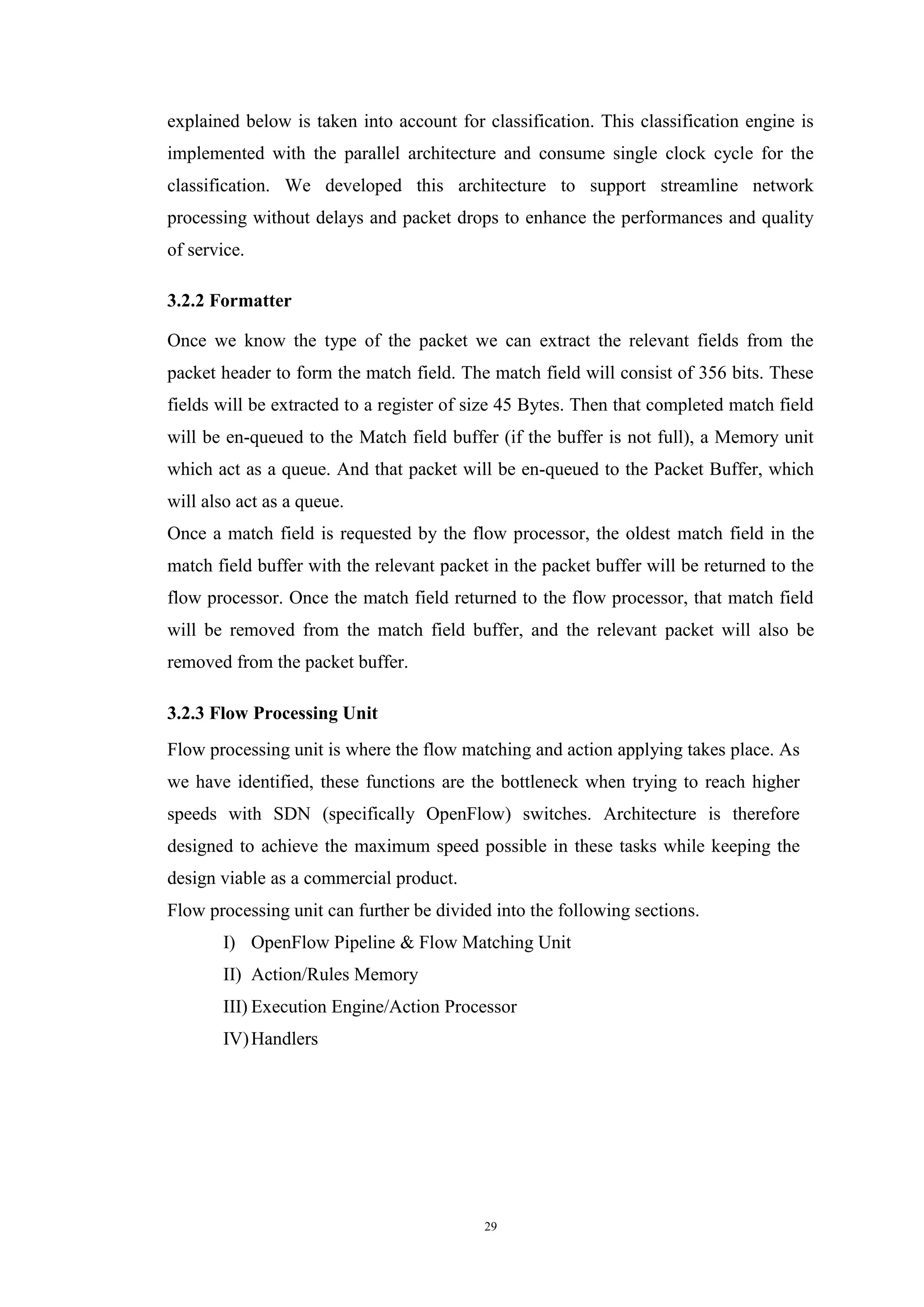 29
explained below is taken into account for classification. This classification engine is
implemented with the parallel architecture and consume single clock cycle for the
classification. We developed this architecture to support streamline network
processing without delays and packet drops to enhance the performances and quality
of service.
3.2.2 Formatter
Once we know the type of the packet we can extract the relevant fields from the
packet header to form the match field. The match field will consist of 356 bits. These
fields will be extracted to a register of size 45 Bytes. Then that completed match field
will be en-queued to the Match field buffer (if the buffer is not full), a Memory unit
which act as a queue. And that packet will be en-queued to the Packet Buffer, which
will also act as a queue.
Once a match field is requested by the flow processor, the oldest match field in the
match field buffer with the relevant packet in the packet buffer will be returned to the
flow processor. Once the match field returned to the flow processor, that match field
will be removed from the match field buffer, and the relevant packet will also be
removed from the packet buffer.
3.2.3 Flow Processing Unit
Flow processing unit is where the flow matching and action applying takes place. As
we have identified, these functions are the bottleneck when trying to reach higher
speeds with SDN (specifically OpenFlow) switches. Architecture is therefore
designed to achieve the maximum speed possible in these tasks while keeping the
design viable as a commercial product.
Flow processing unit can further be divided into the following sections.
I) OpenFlow Pipeline & Flow Matching Unit
II) Action/Rules Memory
III) Execution Engine/Action Processor
IV)Handlers
 
