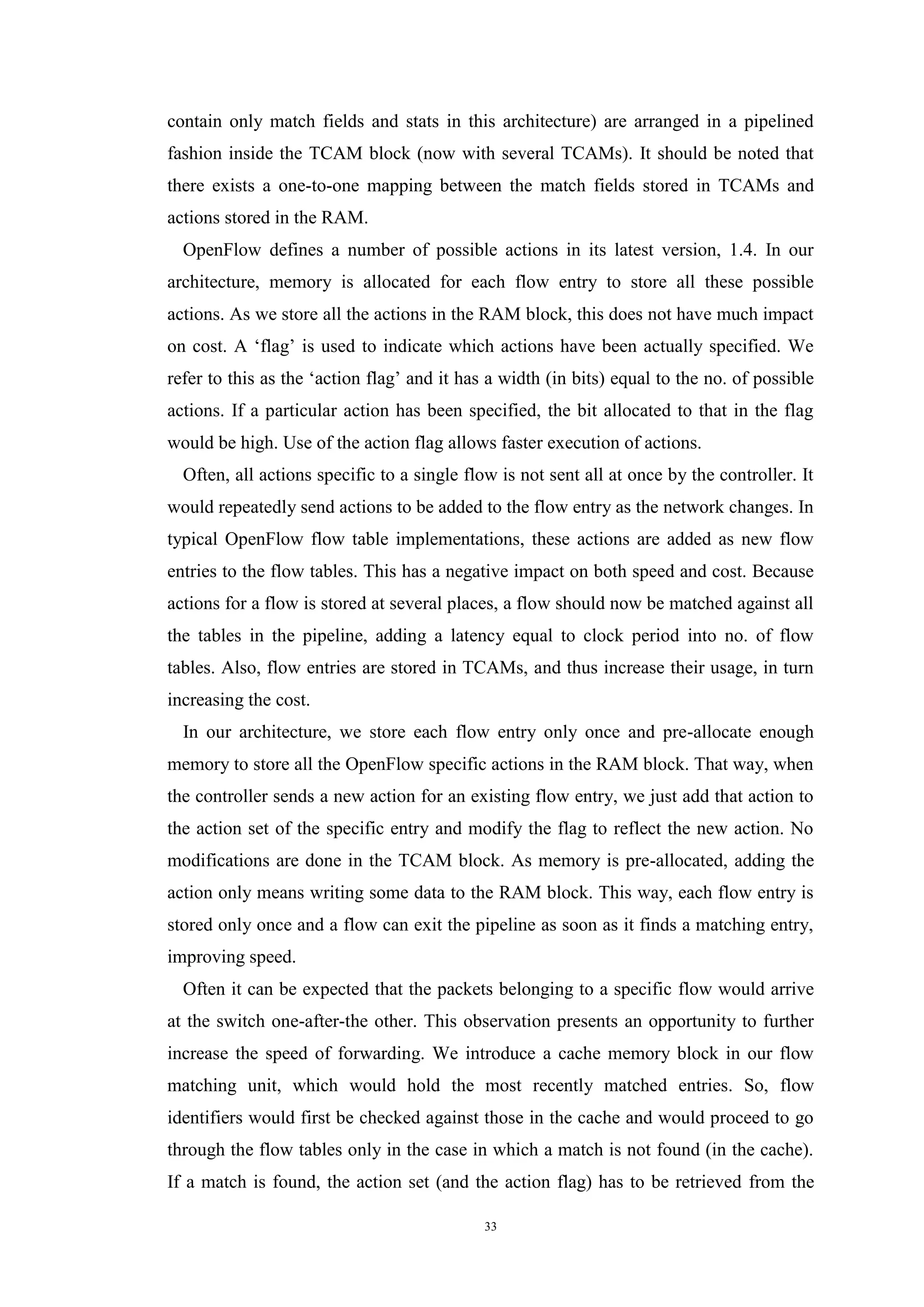 33
contain only match fields and stats in this architecture) are arranged in a pipelined
fashion inside the TCAM block (now with several TCAMs). It should be noted that
there exists a one-to-one mapping between the match fields stored in TCAMs and
actions stored in the RAM.
OpenFlow defines a number of possible actions in its latest version, 1.4. In our
architecture, memory is allocated for each flow entry to store all these possible
actions. As we store all the actions in the RAM block, this does not have much impact
on cost. A ‘flag’ is used to indicate which actions have been actually specified. We
refer to this as the ‘action flag’ and it has a width (in bits) equal to the no. of possible
actions. If a particular action has been specified, the bit allocated to that in the flag
would be high. Use of the action flag allows faster execution of actions.
Often, all actions specific to a single flow is not sent all at once by the controller. It
would repeatedly send actions to be added to the flow entry as the network changes. In
typical OpenFlow flow table implementations, these actions are added as new flow
entries to the flow tables. This has a negative impact on both speed and cost. Because
actions for a flow is stored at several places, a flow should now be matched against all
the tables in the pipeline, adding a latency equal to clock period into no. of flow
tables. Also, flow entries are stored in TCAMs, and thus increase their usage, in turn
increasing the cost.
In our architecture, we store each flow entry only once and pre-allocate enough
memory to store all the OpenFlow specific actions in the RAM block. That way, when
the controller sends a new action for an existing flow entry, we just add that action to
the action set of the specific entry and modify the flag to reflect the new action. No
modifications are done in the TCAM block. As memory is pre-allocated, adding the
action only means writing some data to the RAM block. This way, each flow entry is
stored only once and a flow can exit the pipeline as soon as it finds a matching entry,
improving speed.
Often it can be expected that the packets belonging to a specific flow would arrive
at the switch one-after-the other. This observation presents an opportunity to further
increase the speed of forwarding. We introduce a cache memory block in our flow
matching unit, which would hold the most recently matched entries. So, flow
identifiers would first be checked against those in the cache and would proceed to go
through the flow tables only in the case in which a match is not found (in the cache).
If a match is found, the action set (and the action flag) has to be retrieved from the
 