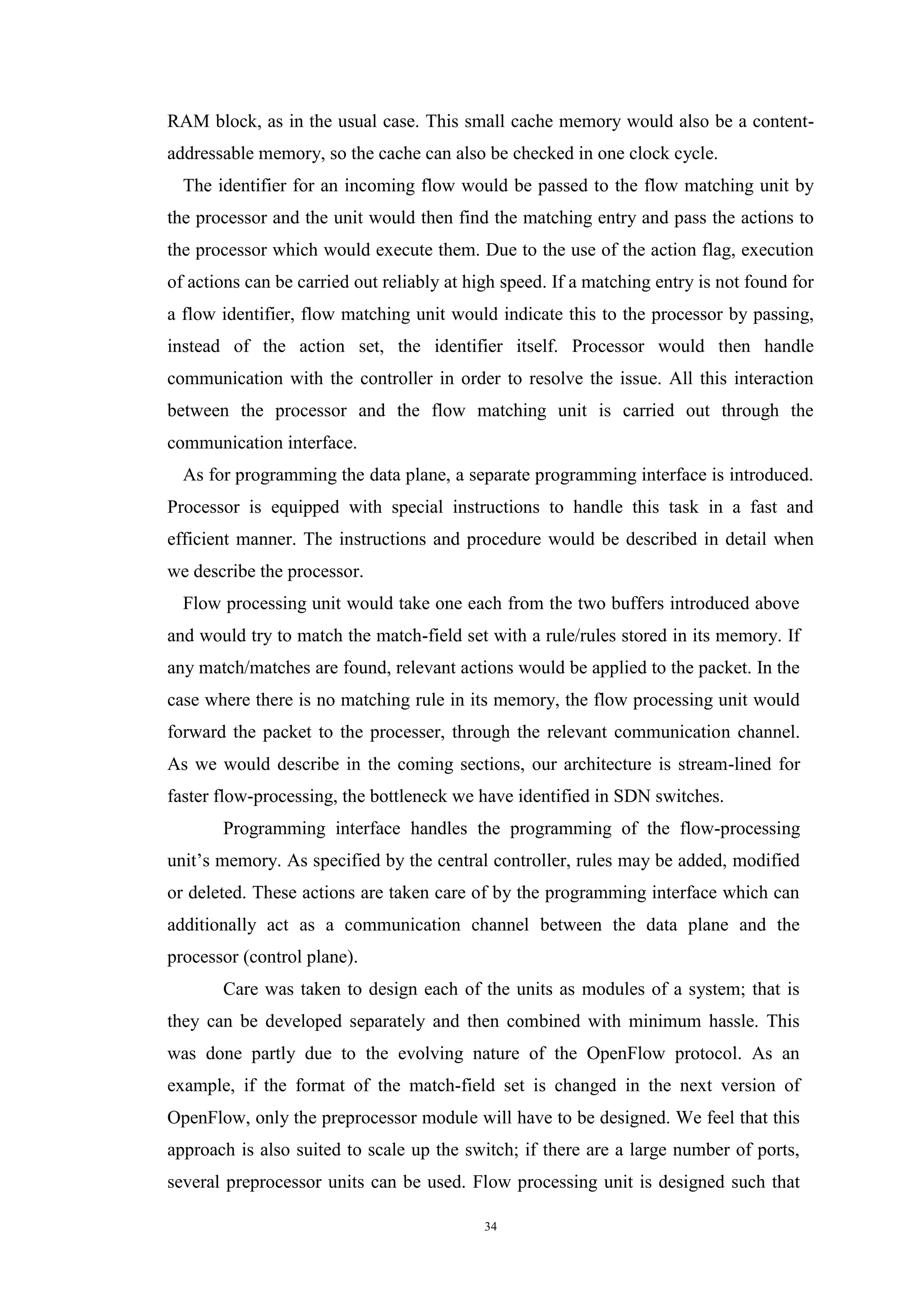 34
RAM block, as in the usual case. This small cache memory would also be a content-
addressable memory, so the cache can also be checked in one clock cycle.
The identifier for an incoming flow would be passed to the flow matching unit by
the processor and the unit would then find the matching entry and pass the actions to
the processor which would execute them. Due to the use of the action flag, execution
of actions can be carried out reliably at high speed. If a matching entry is not found for
a flow identifier, flow matching unit would indicate this to the processor by passing,
instead of the action set, the identifier itself. Processor would then handle
communication with the controller in order to resolve the issue. All this interaction
between the processor and the flow matching unit is carried out through the
communication interface.
As for programming the data plane, a separate programming interface is introduced.
Processor is equipped with special instructions to handle this task in a fast and
efficient manner. The instructions and procedure would be described in detail when
we describe the processor.
Flow processing unit would take one each from the two buffers introduced above
and would try to match the match-field set with a rule/rules stored in its memory. If
any match/matches are found, relevant actions would be applied to the packet. In the
case where there is no matching rule in its memory, the flow processing unit would
forward the packet to the processer, through the relevant communication channel.
As we would describe in the coming sections, our architecture is stream-lined for
faster flow-processing, the bottleneck we have identified in SDN switches.
Programming interface handles the programming of the flow-processing
unit’s memory. As specified by the central controller, rules may be added, modified
or deleted. These actions are taken care of by the programming interface which can
additionally act as a communication channel between the data plane and the
processor (control plane).
Care was taken to design each of the units as modules of a system; that is
they can be developed separately and then combined with minimum hassle. This
was done partly due to the evolving nature of the OpenFlow protocol. As an
example, if the format of the match-field set is changed in the next version of
OpenFlow, only the preprocessor module will have to be designed. We feel that this
approach is also suited to scale up the switch; if there are a large number of ports,
several preprocessor units can be used. Flow processing unit is designed such that
 
