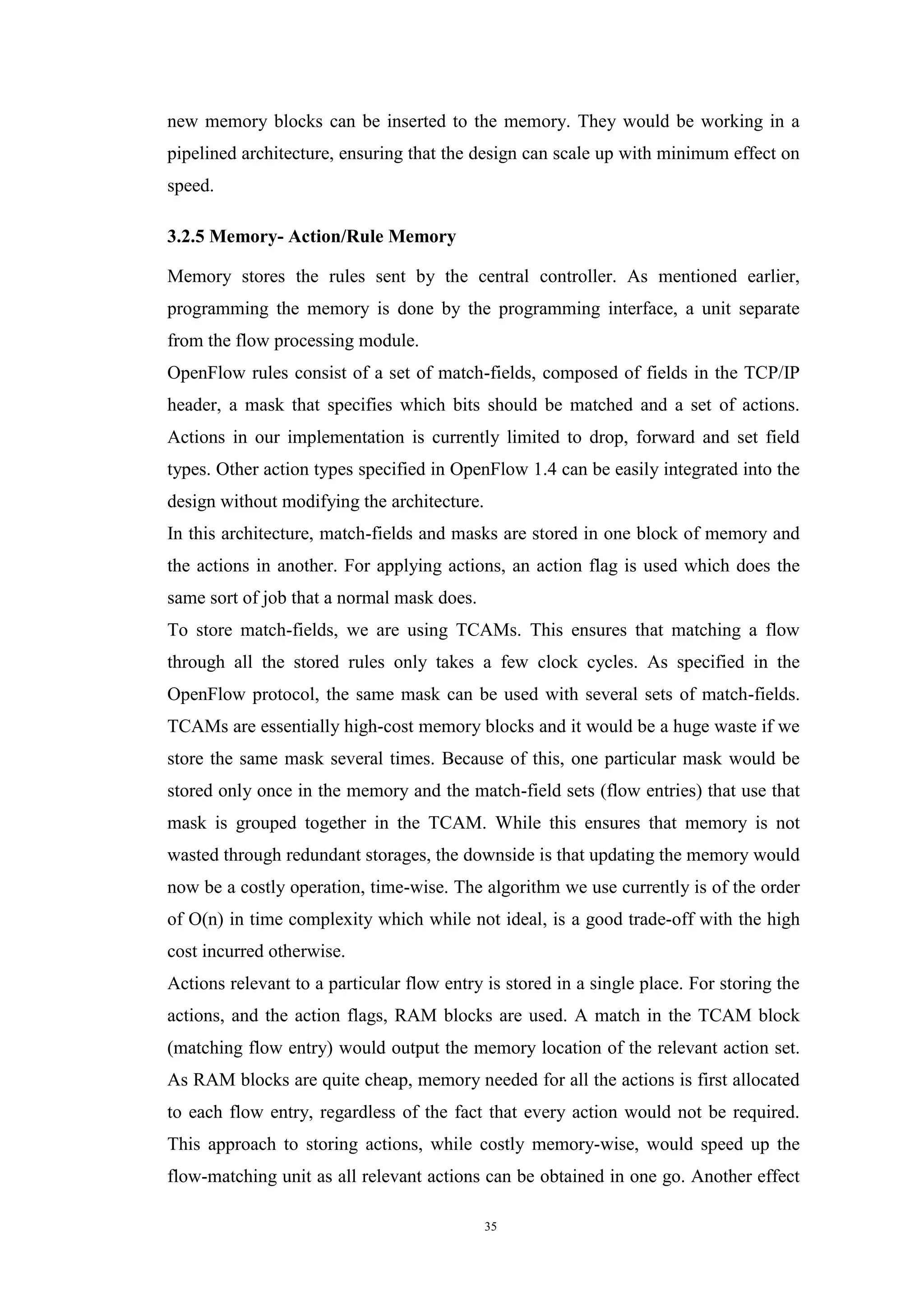 35
new memory blocks can be inserted to the memory. They would be working in a
pipelined architecture, ensuring that the design can scale up with minimum effect on
speed.
3.2.5 Memory- Action/Rule Memory
Memory stores the rules sent by the central controller. As mentioned earlier,
programming the memory is done by the programming interface, a unit separate
from the flow processing module.
OpenFlow rules consist of a set of match-fields, composed of fields in the TCP/IP
header, a mask that specifies which bits should be matched and a set of actions.
Actions in our implementation is currently limited to drop, forward and set field
types. Other action types specified in OpenFlow 1.4 can be easily integrated into the
design without modifying the architecture.
In this architecture, match-fields and masks are stored in one block of memory and
the actions in another. For applying actions, an action flag is used which does the
same sort of job that a normal mask does.
To store match-fields, we are using TCAMs. This ensures that matching a flow
through all the stored rules only takes a few clock cycles. As specified in the
OpenFlow protocol, the same mask can be used with several sets of match-fields.
TCAMs are essentially high-cost memory blocks and it would be a huge waste if we
store the same mask several times. Because of this, one particular mask would be
stored only once in the memory and the match-field sets (flow entries) that use that
mask is grouped together in the TCAM. While this ensures that memory is not
wasted through redundant storages, the downside is that updating the memory would
now be a costly operation, time-wise. The algorithm we use currently is of the order
of O(n) in time complexity which while not ideal, is a good trade-off with the high
cost incurred otherwise.
Actions relevant to a particular flow entry is stored in a single place. For storing the
actions, and the action flags, RAM blocks are used. A match in the TCAM block
(matching flow entry) would output the memory location of the relevant action set.
As RAM blocks are quite cheap, memory needed for all the actions is first allocated
to each flow entry, regardless of the fact that every action would not be required.
This approach to storing actions, while costly memory-wise, would speed up the
flow-matching unit as all relevant actions can be obtained in one go. Another effect
 