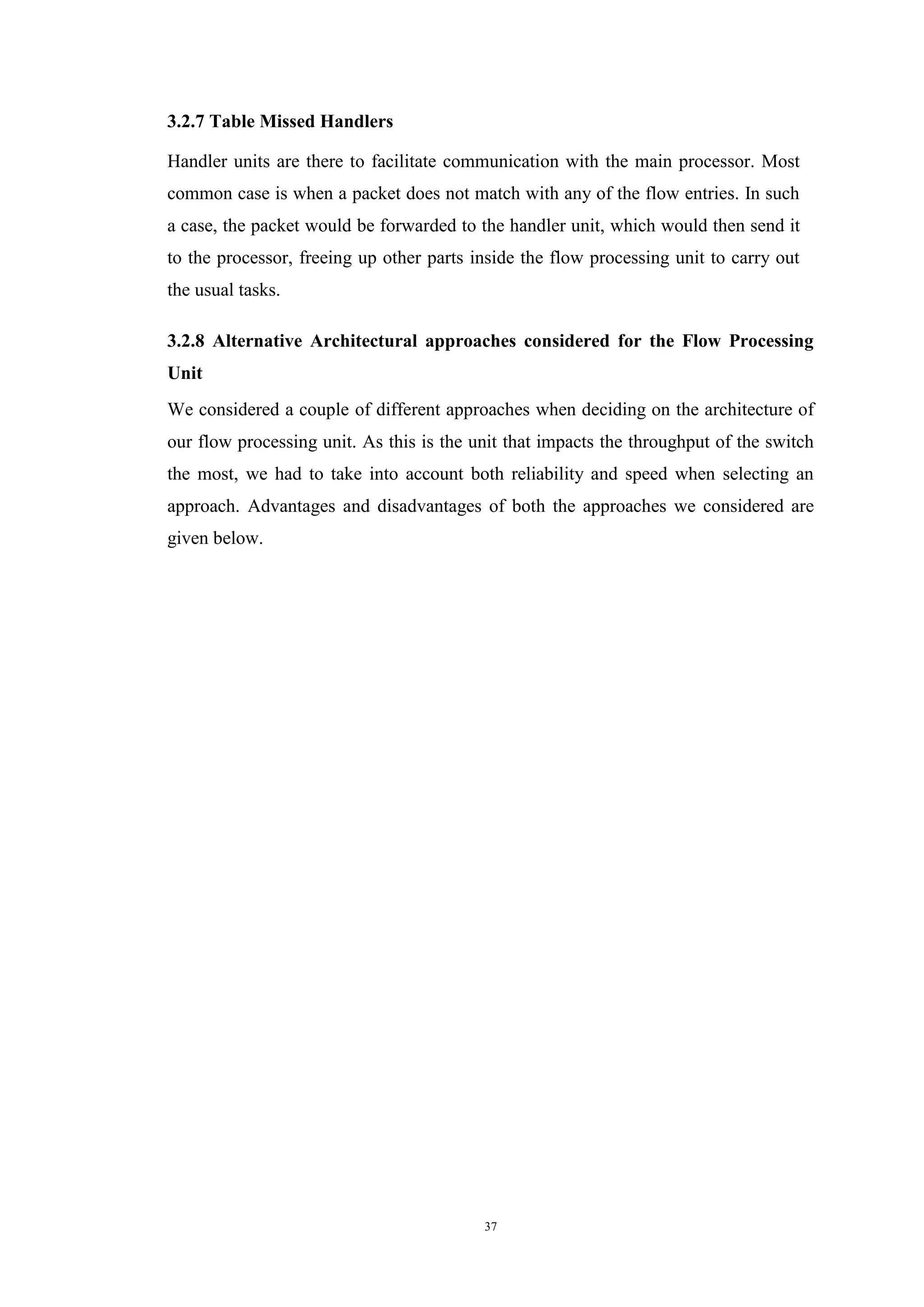 37
3.2.7 Table Missed Handlers
Handler units are there to facilitate communication with the main processor. Most
common case is when a packet does not match with any of the flow entries. In such
a case, the packet would be forwarded to the handler unit, which would then send it
to the processor, freeing up other parts inside the flow processing unit to carry out
the usual tasks.
3.2.8 Alternative Architectural approaches considered for the Flow Processing
Unit
We considered a couple of different approaches when deciding on the architecture of
our flow processing unit. As this is the unit that impacts the throughput of the switch
the most, we had to take into account both reliability and speed when selecting an
approach. Advantages and disadvantages of both the approaches we considered are
given below.
 