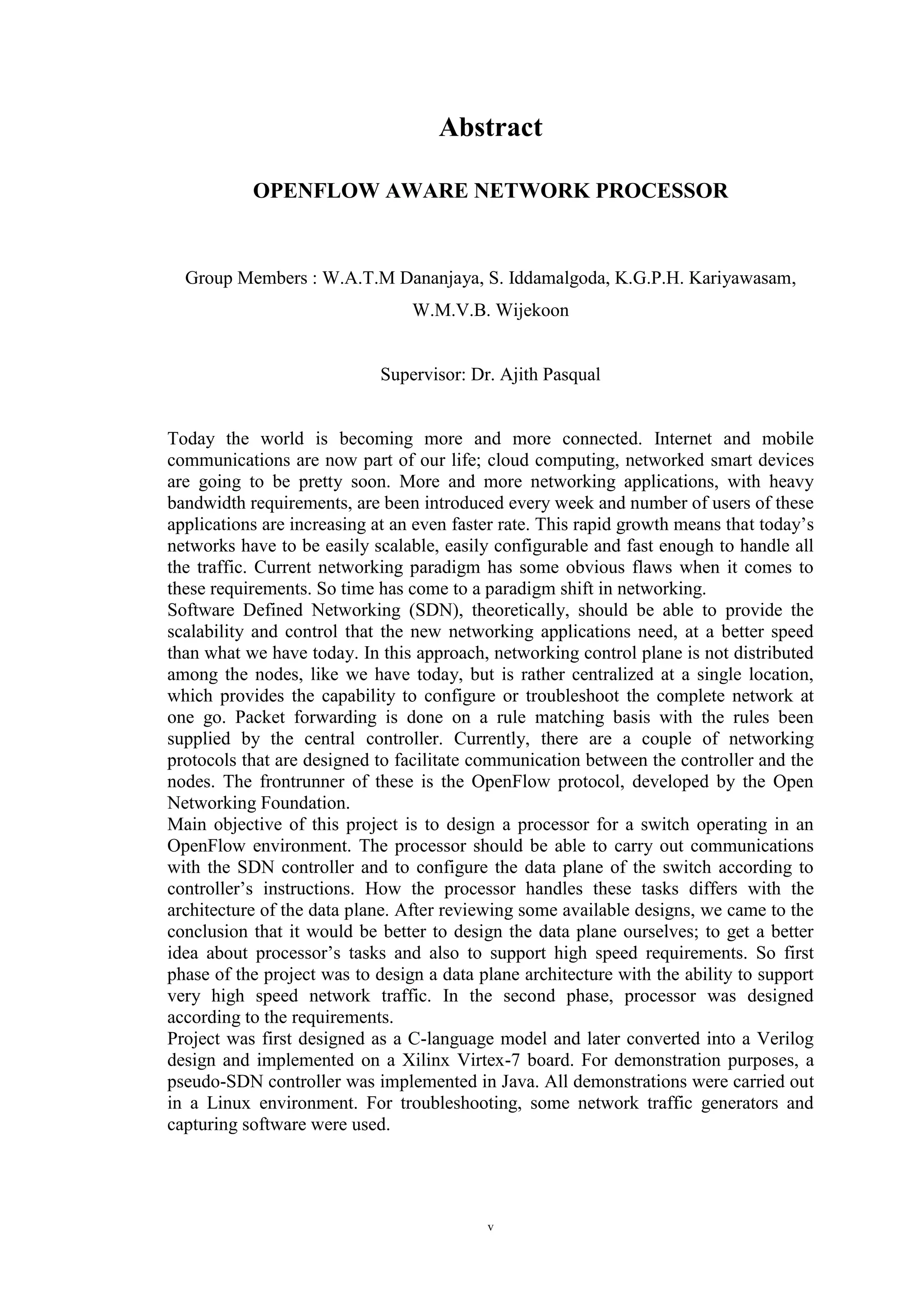 v
Abstract
OPENFLOW AWARE NETWORK PROCESSOR
Group Members : W.A.T.M Dananjaya, S. Iddamalgoda, K.G.P.H. Kariyawasam,
W.M.V.B. Wijekoon
Supervisor: Dr. Ajith Pasqual
Today the world is becoming more and more connected. Internet and mobile
communications are now part of our life; cloud computing, networked smart devices
are going to be pretty soon. More and more networking applications, with heavy
bandwidth requirements, are been introduced every week and number of users of these
applications are increasing at an even faster rate. This rapid growth means that today’s
networks have to be easily scalable, easily configurable and fast enough to handle all
the traffic. Current networking paradigm has some obvious flaws when it comes to
these requirements. So time has come to a paradigm shift in networking.
Software Defined Networking (SDN), theoretically, should be able to provide the
scalability and control that the new networking applications need, at a better speed
than what we have today. In this approach, networking control plane is not distributed
among the nodes, like we have today, but is rather centralized at a single location,
which provides the capability to configure or troubleshoot the complete network at
one go. Packet forwarding is done on a rule matching basis with the rules been
supplied by the central controller. Currently, there are a couple of networking
protocols that are designed to facilitate communication between the controller and the
nodes. The frontrunner of these is the OpenFlow protocol, developed by the Open
Networking Foundation.
Main objective of this project is to design a processor for a switch operating in an
OpenFlow environment. The processor should be able to carry out communications
with the SDN controller and to configure the data plane of the switch according to
controller’s instructions. How the processor handles these tasks differs with the
architecture of the data plane. After reviewing some available designs, we came to the
conclusion that it would be better to design the data plane ourselves; to get a better
idea about processor’s tasks and also to support high speed requirements. So first
phase of the project was to design a data plane architecture with the ability to support
very high speed network traffic. In the second phase, processor was designed
according to the requirements.
Project was first designed as a C-language model and later converted into a Verilog
design and implemented on a Xilinx Virtex-7 board. For demonstration purposes, a
pseudo-SDN controller was implemented in Java. All demonstrations were carried out
in a Linux environment. For troubleshooting, some network traffic generators and
capturing software were used.
 