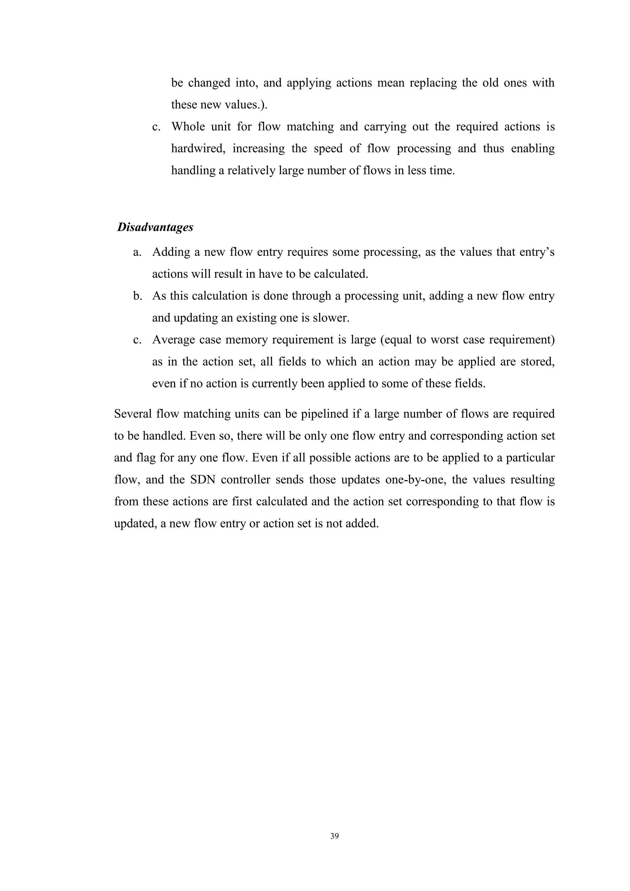 39
be changed into, and applying actions mean replacing the old ones with
these new values.).
c. Whole unit for flow matching and carrying out the required actions is
hardwired, increasing the speed of flow processing and thus enabling
handling a relatively large number of flows in less time.
Disadvantages
a. Adding a new flow entry requires some processing, as the values that entry’s
actions will result in have to be calculated.
b. As this calculation is done through a processing unit, adding a new flow entry
and updating an existing one is slower.
c. Average case memory requirement is large (equal to worst case requirement)
as in the action set, all fields to which an action may be applied are stored,
even if no action is currently been applied to some of these fields.
Several flow matching units can be pipelined if a large number of flows are required
to be handled. Even so, there will be only one flow entry and corresponding action set
and flag for any one flow. Even if all possible actions are to be applied to a particular
flow, and the SDN controller sends those updates one-by-one, the values resulting
from these actions are first calculated and the action set corresponding to that flow is
updated, a new flow entry or action set is not added.
 