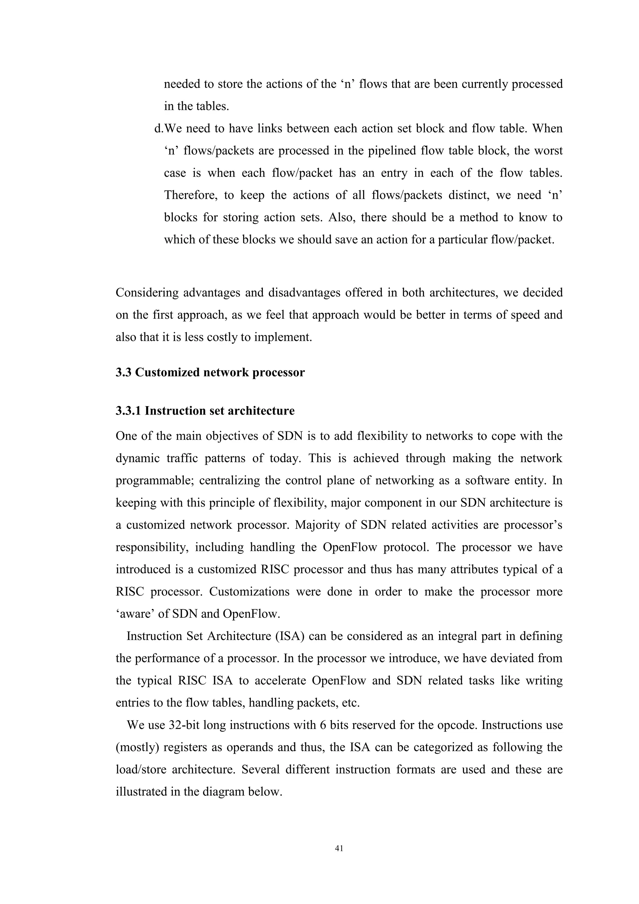 41
needed to store the actions of the ‘n’ flows that are been currently processed
in the tables.
d.We need to have links between each action set block and flow table. When
‘n’ flows/packets are processed in the pipelined flow table block, the worst
case is when each flow/packet has an entry in each of the flow tables.
Therefore, to keep the actions of all flows/packets distinct, we need ‘n’
blocks for storing action sets. Also, there should be a method to know to
which of these blocks we should save an action for a particular flow/packet.
Considering advantages and disadvantages offered in both architectures, we decided
on the first approach, as we feel that approach would be better in terms of speed and
also that it is less costly to implement.
3.3 Customized network processor
3.3.1 Instruction set architecture
One of the main objectives of SDN is to add flexibility to networks to cope with the
dynamic traffic patterns of today. This is achieved through making the network
programmable; centralizing the control plane of networking as a software entity. In
keeping with this principle of flexibility, major component in our SDN architecture is
a customized network processor. Majority of SDN related activities are processor’s
responsibility, including handling the OpenFlow protocol. The processor we have
introduced is a customized RISC processor and thus has many attributes typical of a
RISC processor. Customizations were done in order to make the processor more
‘aware’ of SDN and OpenFlow.
Instruction Set Architecture (ISA) can be considered as an integral part in defining
the performance of a processor. In the processor we introduce, we have deviated from
the typical RISC ISA to accelerate OpenFlow and SDN related tasks like writing
entries to the flow tables, handling packets, etc.
We use 32-bit long instructions with 6 bits reserved for the opcode. Instructions use
(mostly) registers as operands and thus, the ISA can be categorized as following the
load/store architecture. Several different instruction formats are used and these are
illustrated in the diagram below.
 