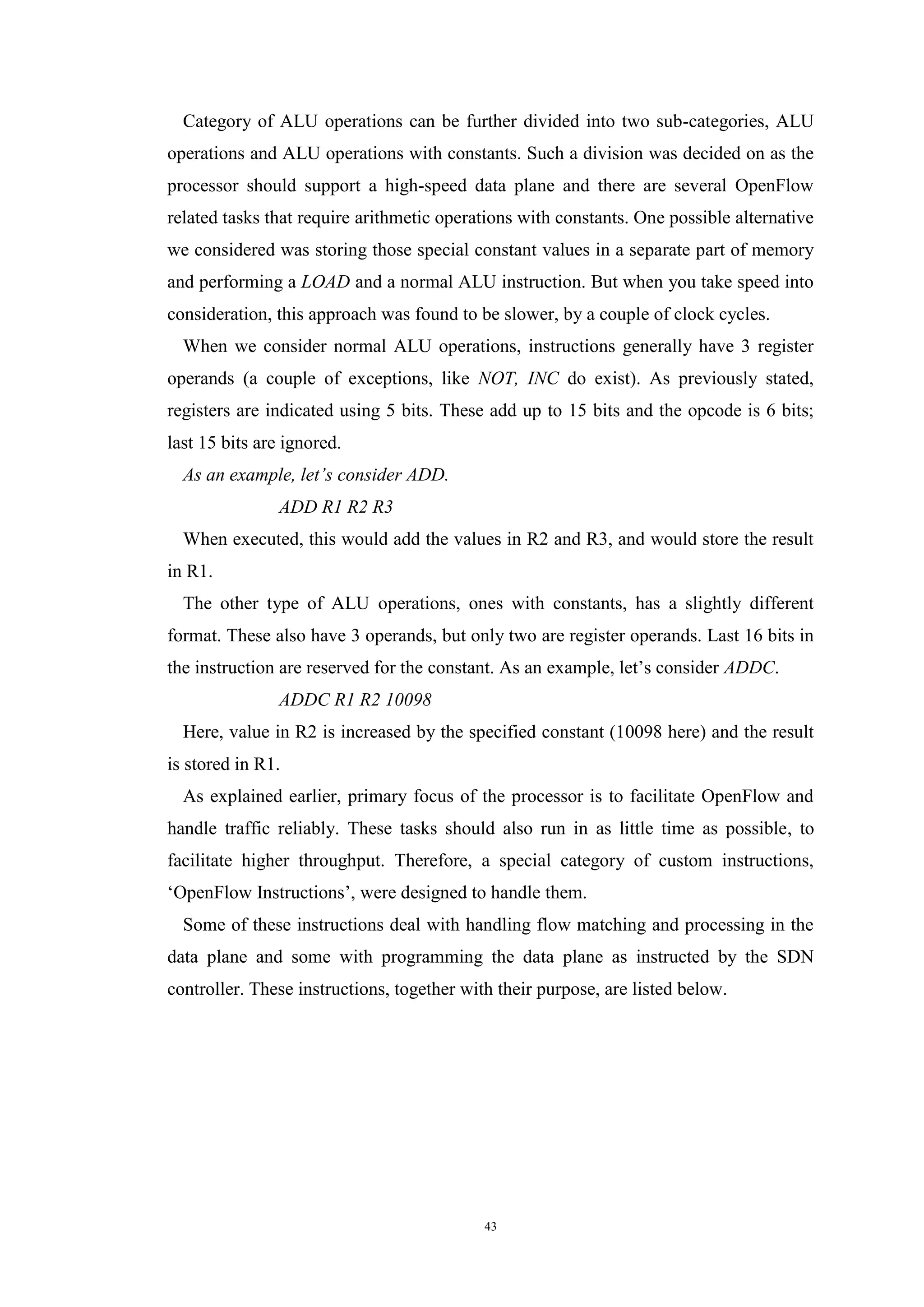 43
Category of ALU operations can be further divided into two sub-categories, ALU
operations and ALU operations with constants. Such a division was decided on as the
processor should support a high-speed data plane and there are several OpenFlow
related tasks that require arithmetic operations with constants. One possible alternative
we considered was storing those special constant values in a separate part of memory
and performing a LOAD and a normal ALU instruction. But when you take speed into
consideration, this approach was found to be slower, by a couple of clock cycles.
When we consider normal ALU operations, instructions generally have 3 register
operands (a couple of exceptions, like NOT, INC do exist). As previously stated,
registers are indicated using 5 bits. These add up to 15 bits and the opcode is 6 bits;
last 15 bits are ignored.
As an example, let’s consider ADD.
ADD R1 R2 R3
When executed, this would add the values in R2 and R3, and would store the result
in R1.
The other type of ALU operations, ones with constants, has a slightly different
format. These also have 3 operands, but only two are register operands. Last 16 bits in
the instruction are reserved for the constant. As an example, let’s consider ADDC.
ADDC R1 R2 10098
Here, value in R2 is increased by the specified constant (10098 here) and the result
is stored in R1.
As explained earlier, primary focus of the processor is to facilitate OpenFlow and
handle traffic reliably. These tasks should also run in as little time as possible, to
facilitate higher throughput. Therefore, a special category of custom instructions,
‘OpenFlow Instructions’, were designed to handle them.
Some of these instructions deal with handling flow matching and processing in the
data plane and some with programming the data plane as instructed by the SDN
controller. These instructions, together with their purpose, are listed below.
 