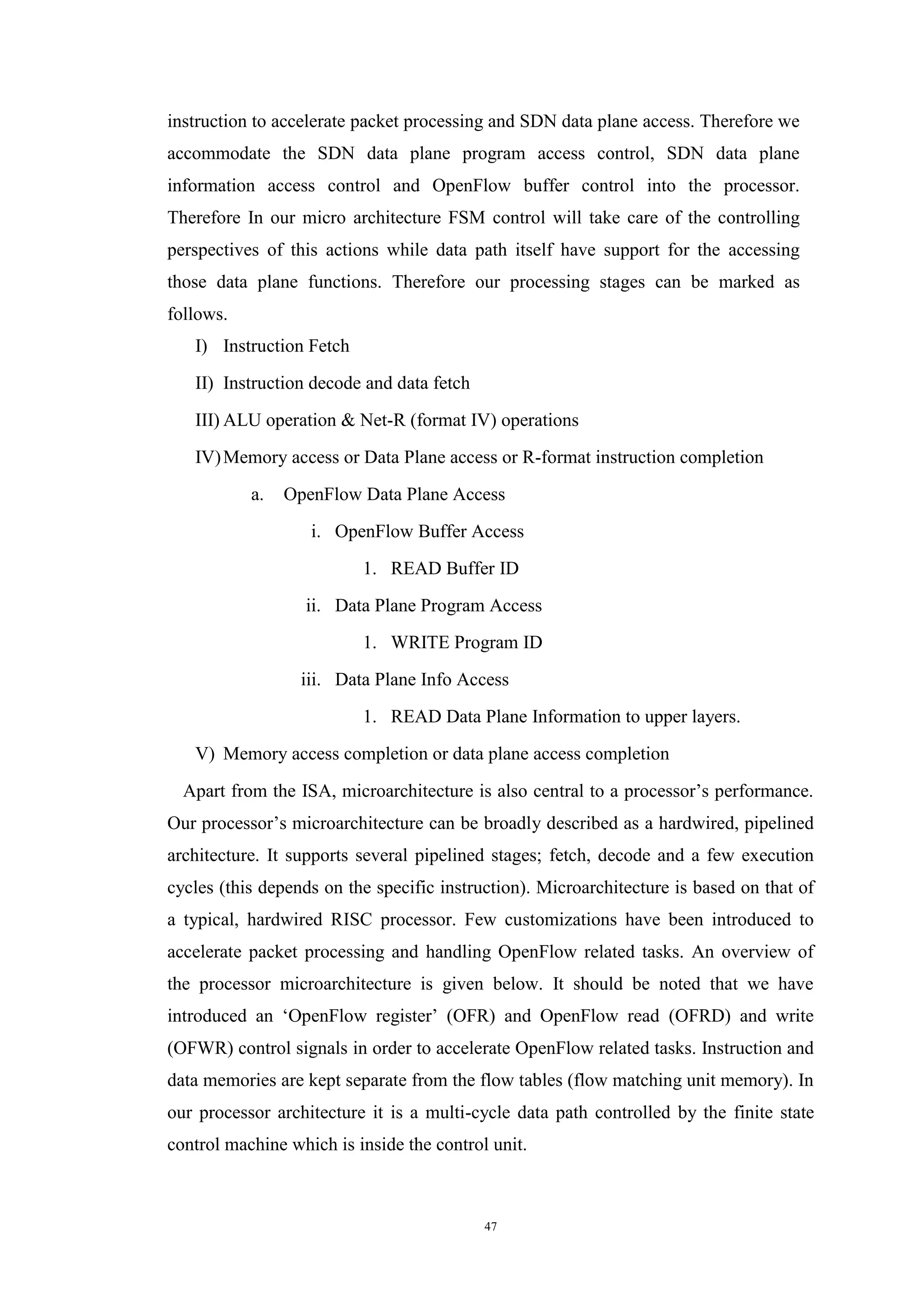 47
instruction to accelerate packet processing and SDN data plane access. Therefore we
accommodate the SDN data plane program access control, SDN data plane
information access control and OpenFlow buffer control into the processor.
Therefore In our micro architecture FSM control will take care of the controlling
perspectives of this actions while data path itself have support for the accessing
those data plane functions. Therefore our processing stages can be marked as
follows.
I) Instruction Fetch
II) Instruction decode and data fetch
III) ALU operation & Net-R (format IV) operations
IV)Memory access or Data Plane access or R-format instruction completion
a. OpenFlow Data Plane Access
i. OpenFlow Buffer Access
1. READ Buffer ID
ii. Data Plane Program Access
1. WRITE Program ID
iii. Data Plane Info Access
1. READ Data Plane Information to upper layers.
V) Memory access completion or data plane access completion
Apart from the ISA, microarchitecture is also central to a processor’s performance.
Our processor’s microarchitecture can be broadly described as a hardwired, pipelined
architecture. It supports several pipelined stages; fetch, decode and a few execution
cycles (this depends on the specific instruction). Microarchitecture is based on that of
a typical, hardwired RISC processor. Few customizations have been introduced to
accelerate packet processing and handling OpenFlow related tasks. An overview of
the processor microarchitecture is given below. It should be noted that we have
introduced an ‘OpenFlow register’ (OFR) and OpenFlow read (OFRD) and write
(OFWR) control signals in order to accelerate OpenFlow related tasks. Instruction and
data memories are kept separate from the flow tables (flow matching unit memory). In
our processor architecture it is a multi-cycle data path controlled by the finite state
control machine which is inside the control unit.
 