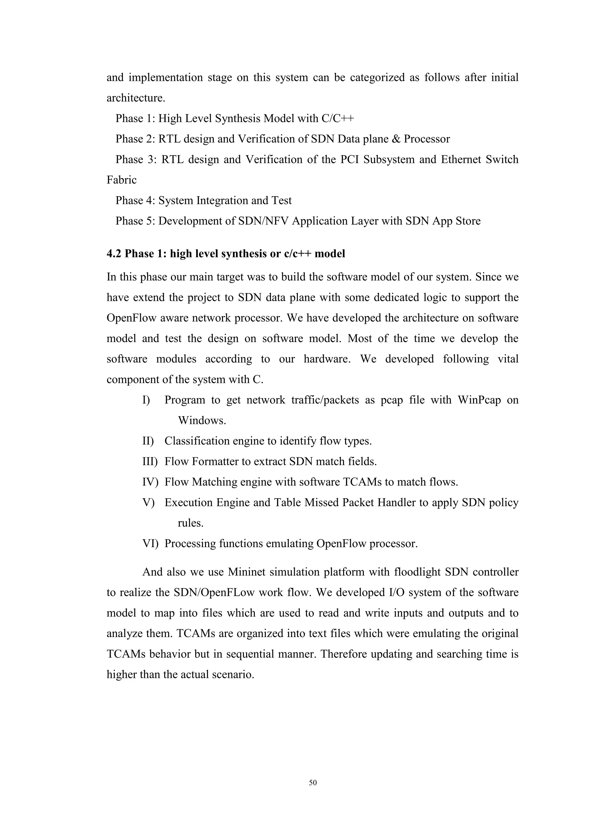 50
and implementation stage on this system can be categorized as follows after initial
architecture.
Phase 1: High Level Synthesis Model with C/C++
Phase 2: RTL design and Verification of SDN Data plane & Processor
Phase 3: RTL design and Verification of the PCI Subsystem and Ethernet Switch
Fabric
Phase 4: System Integration and Test
Phase 5: Development of SDN/NFV Application Layer with SDN App Store
4.2 Phase 1: high level synthesis or c/c++ model
In this phase our main target was to build the software model of our system. Since we
have extend the project to SDN data plane with some dedicated logic to support the
OpenFlow aware network processor. We have developed the architecture on software
model and test the design on software model. Most of the time we develop the
software modules according to our hardware. We developed following vital
component of the system with C.
I) Program to get network traffic/packets as pcap file with WinPcap on
Windows.
II) Classification engine to identify flow types.
III) Flow Formatter to extract SDN match fields.
IV) Flow Matching engine with software TCAMs to match flows.
V) Execution Engine and Table Missed Packet Handler to apply SDN policy
rules.
VI) Processing functions emulating OpenFlow processor.
And also we use Mininet simulation platform with floodlight SDN controller
to realize the SDN/OpenFLow work flow. We developed I/O system of the software
model to map into files which are used to read and write inputs and outputs and to
analyze them. TCAMs are organized into text files which were emulating the original
TCAMs behavior but in sequential manner. Therefore updating and searching time is
higher than the actual scenario.
 