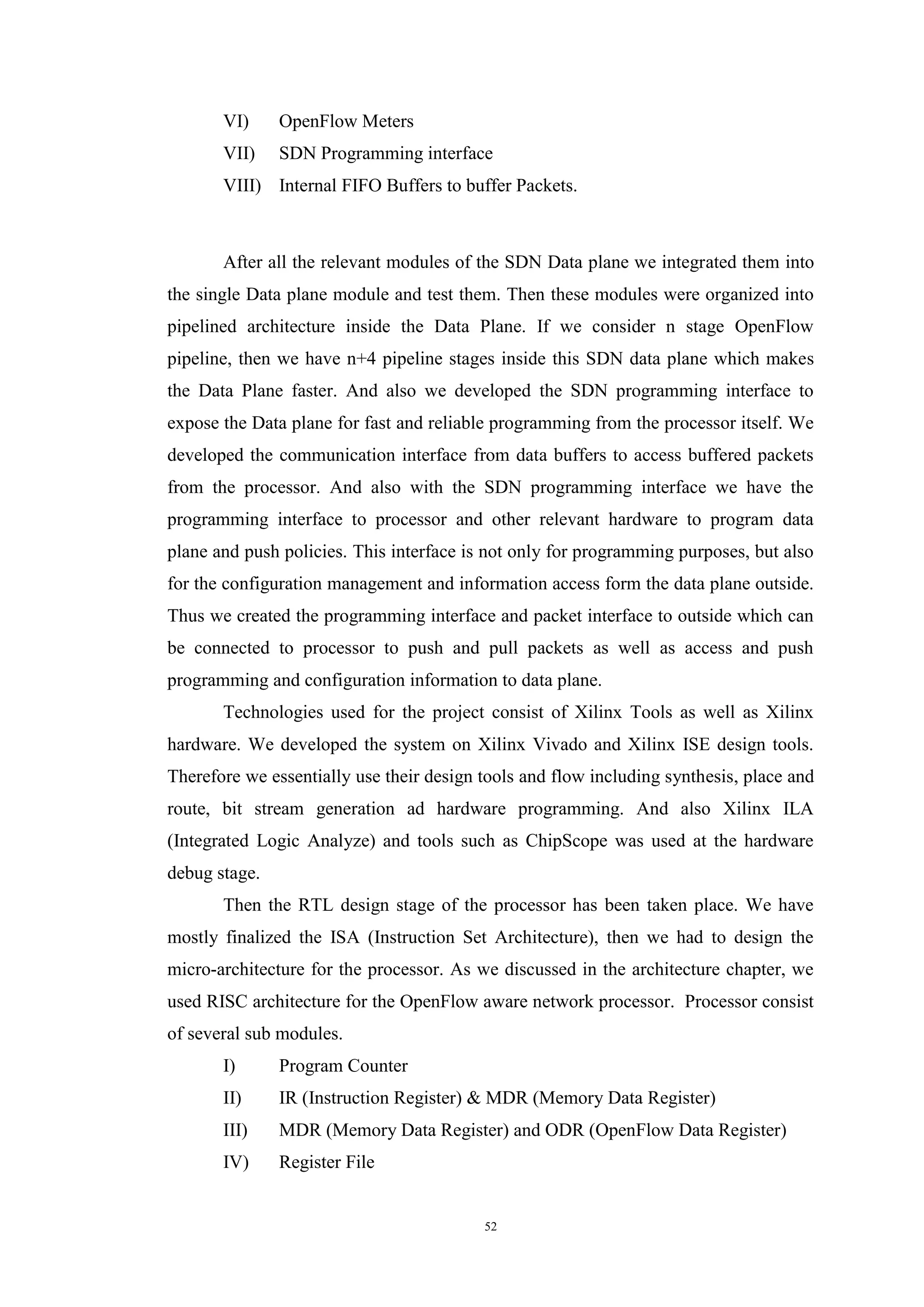 52
VI) OpenFlow Meters
VII) SDN Programming interface
VIII) Internal FIFO Buffers to buffer Packets.
After all the relevant modules of the SDN Data plane we integrated them into
the single Data plane module and test them. Then these modules were organized into
pipelined architecture inside the Data Plane. If we consider n stage OpenFlow
pipeline, then we have n+4 pipeline stages inside this SDN data plane which makes
the Data Plane faster. And also we developed the SDN programming interface to
expose the Data plane for fast and reliable programming from the processor itself. We
developed the communication interface from data buffers to access buffered packets
from the processor. And also with the SDN programming interface we have the
programming interface to processor and other relevant hardware to program data
plane and push policies. This interface is not only for programming purposes, but also
for the configuration management and information access form the data plane outside.
Thus we created the programming interface and packet interface to outside which can
be connected to processor to push and pull packets as well as access and push
programming and configuration information to data plane.
Technologies used for the project consist of Xilinx Tools as well as Xilinx
hardware. We developed the system on Xilinx Vivado and Xilinx ISE design tools.
Therefore we essentially use their design tools and flow including synthesis, place and
route, bit stream generation ad hardware programming. And also Xilinx ILA
(Integrated Logic Analyze) and tools such as ChipScope was used at the hardware
debug stage.
Then the RTL design stage of the processor has been taken place. We have
mostly finalized the ISA (Instruction Set Architecture), then we had to design the
micro-architecture for the processor. As we discussed in the architecture chapter, we
used RISC architecture for the OpenFlow aware network processor. Processor consist
of several sub modules.
I) Program Counter
II) IR (Instruction Register) & MDR (Memory Data Register)
III) MDR (Memory Data Register) and ODR (OpenFlow Data Register)
IV) Register File
 