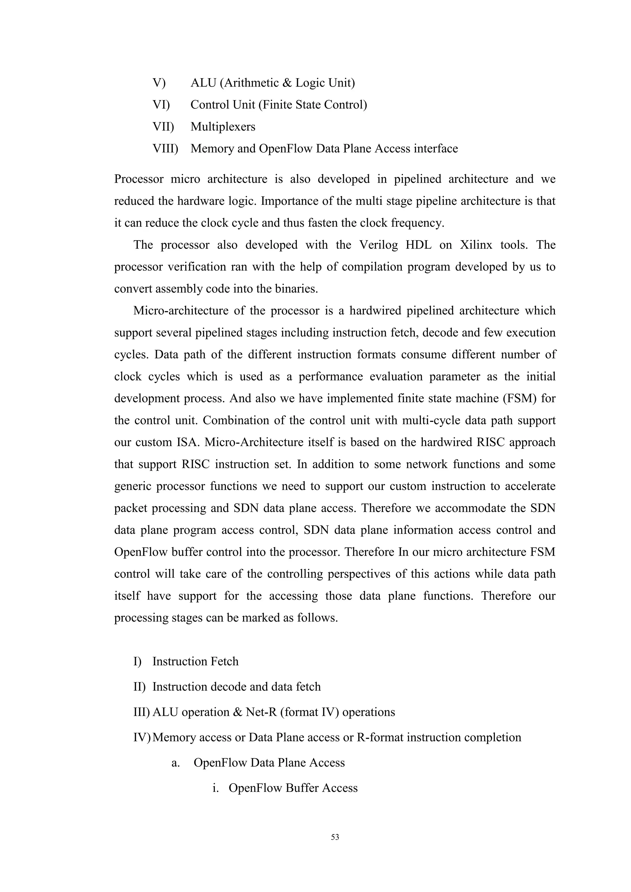 53
V) ALU (Arithmetic & Logic Unit)
VI) Control Unit (Finite State Control)
VII) Multiplexers
VIII) Memory and OpenFlow Data Plane Access interface
Processor micro architecture is also developed in pipelined architecture and we
reduced the hardware logic. Importance of the multi stage pipeline architecture is that
it can reduce the clock cycle and thus fasten the clock frequency.
The processor also developed with the Verilog HDL on Xilinx tools. The
processor verification ran with the help of compilation program developed by us to
convert assembly code into the binaries.
Micro-architecture of the processor is a hardwired pipelined architecture which
support several pipelined stages including instruction fetch, decode and few execution
cycles. Data path of the different instruction formats consume different number of
clock cycles which is used as a performance evaluation parameter as the initial
development process. And also we have implemented finite state machine (FSM) for
the control unit. Combination of the control unit with multi-cycle data path support
our custom ISA. Micro-Architecture itself is based on the hardwired RISC approach
that support RISC instruction set. In addition to some network functions and some
generic processor functions we need to support our custom instruction to accelerate
packet processing and SDN data plane access. Therefore we accommodate the SDN
data plane program access control, SDN data plane information access control and
OpenFlow buffer control into the processor. Therefore In our micro architecture FSM
control will take care of the controlling perspectives of this actions while data path
itself have support for the accessing those data plane functions. Therefore our
processing stages can be marked as follows.
I) Instruction Fetch
II) Instruction decode and data fetch
III) ALU operation & Net-R (format IV) operations
IV)Memory access or Data Plane access or R-format instruction completion
a. OpenFlow Data Plane Access
i. OpenFlow Buffer Access
 