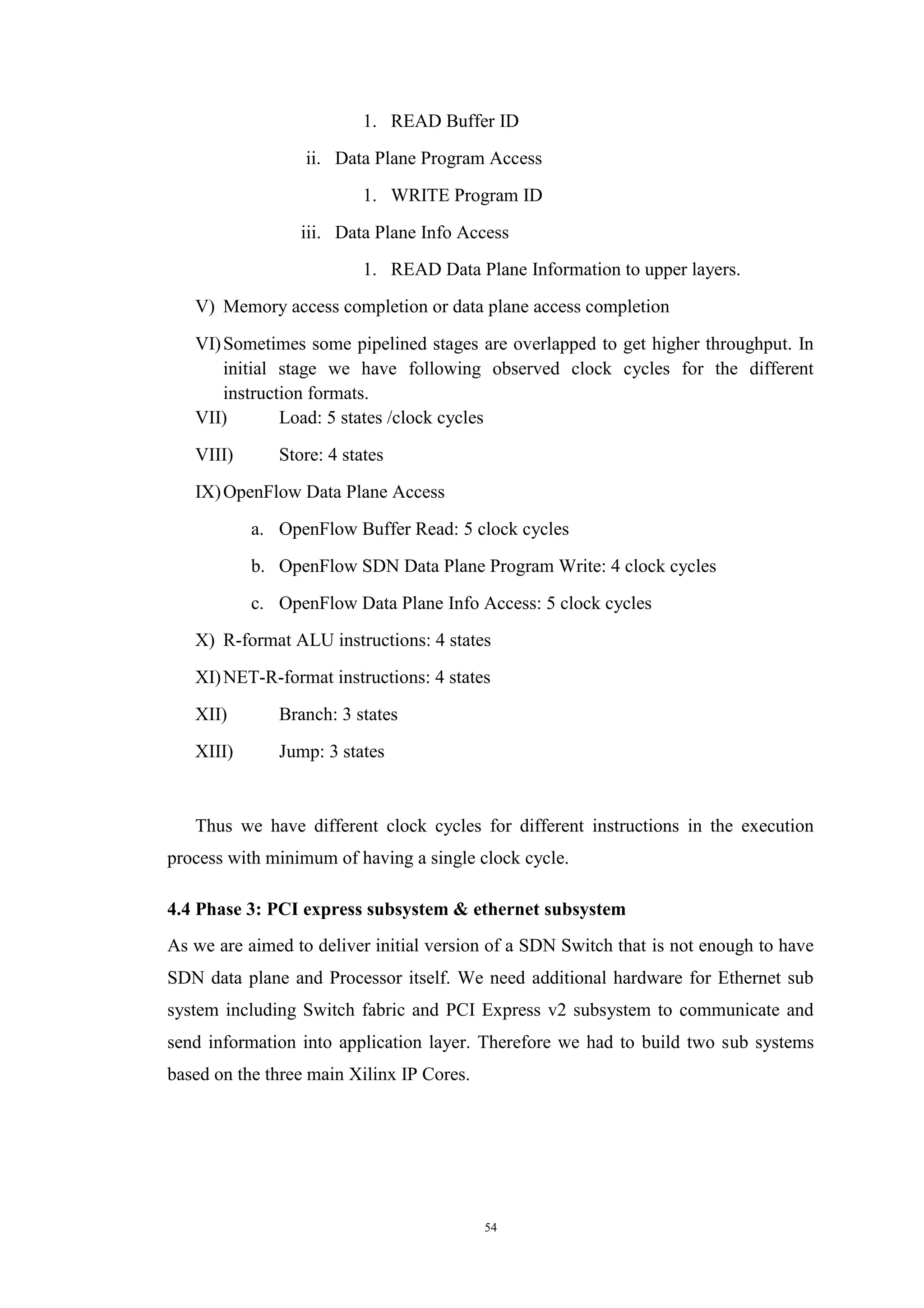 54
1. READ Buffer ID
ii. Data Plane Program Access
1. WRITE Program ID
iii. Data Plane Info Access
1. READ Data Plane Information to upper layers.
V) Memory access completion or data plane access completion
VI)Sometimes some pipelined stages are overlapped to get higher throughput. In
initial stage we have following observed clock cycles for the different
instruction formats.
VII) Load: 5 states /clock cycles
VIII) Store: 4 states
IX)OpenFlow Data Plane Access
a. OpenFlow Buffer Read: 5 clock cycles
b. OpenFlow SDN Data Plane Program Write: 4 clock cycles
c. OpenFlow Data Plane Info Access: 5 clock cycles
X) R-format ALU instructions: 4 states
XI)NET-R-format instructions: 4 states
XII) Branch: 3 states
XIII) Jump: 3 states
Thus we have different clock cycles for different instructions in the execution
process with minimum of having a single clock cycle.
4.4 Phase 3: PCI express subsystem & ethernet subsystem
As we are aimed to deliver initial version of a SDN Switch that is not enough to have
SDN data plane and Processor itself. We need additional hardware for Ethernet sub
system including Switch fabric and PCI Express v2 subsystem to communicate and
send information into application layer. Therefore we had to build two sub systems
based on the three main Xilinx IP Cores.
 