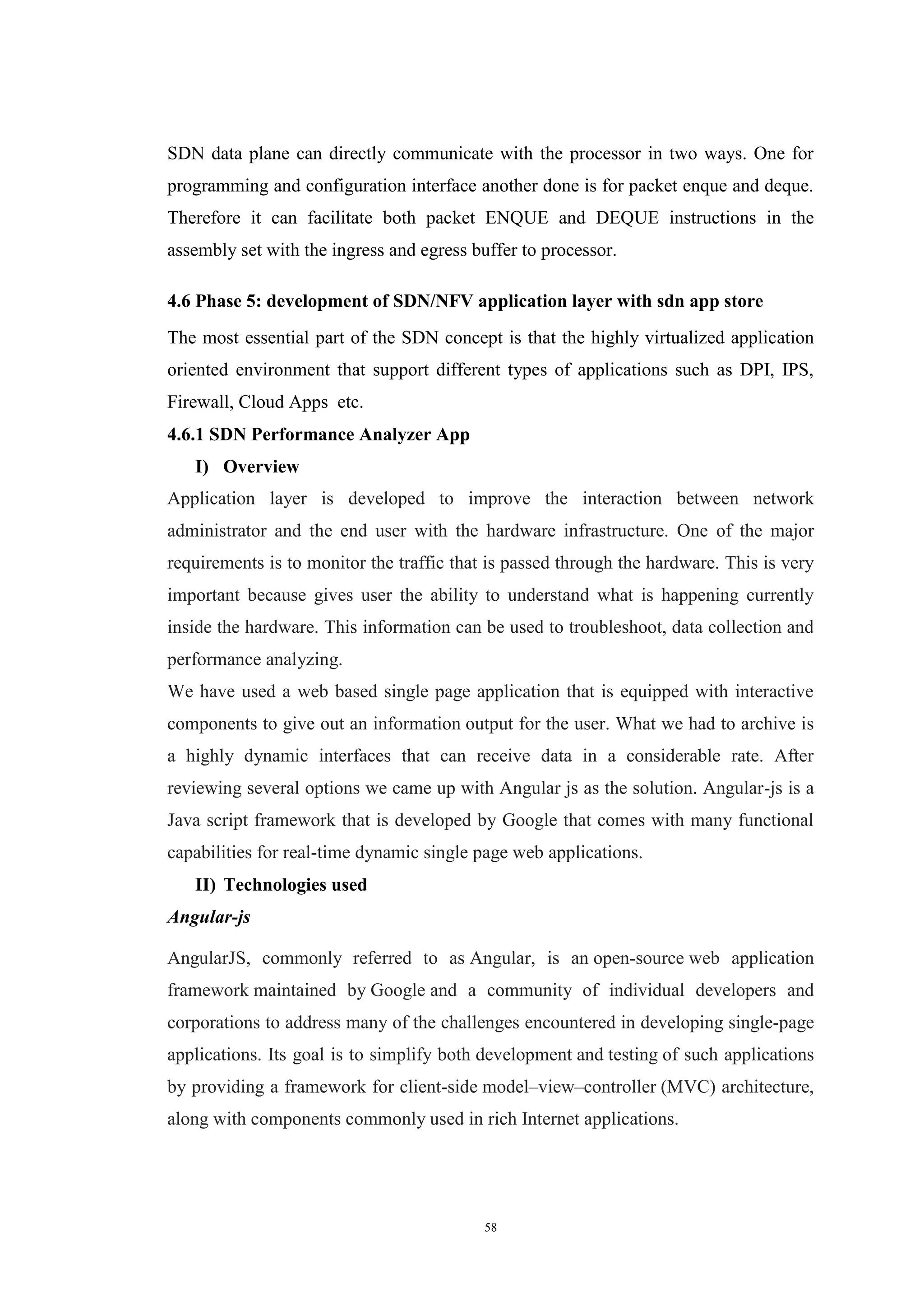 58
SDN data plane can directly communicate with the processor in two ways. One for
programming and configuration interface another done is for packet enque and deque.
Therefore it can facilitate both packet ENQUE and DEQUE instructions in the
assembly set with the ingress and egress buffer to processor.
4.6 Phase 5: development of SDN/NFV application layer with sdn app store
The most essential part of the SDN concept is that the highly virtualized application
oriented environment that support different types of applications such as DPI, IPS,
Firewall, Cloud Apps etc.
4.6.1 SDN Performance Analyzer App
I) Overview
Application layer is developed to improve the interaction between network
administrator and the end user with the hardware infrastructure. One of the major
requirements is to monitor the traffic that is passed through the hardware. This is very
important because gives user the ability to understand what is happening currently
inside the hardware. This information can be used to troubleshoot, data collection and
performance analyzing.
We have used a web based single page application that is equipped with interactive
components to give out an information output for the user. What we had to archive is
a highly dynamic interfaces that can receive data in a considerable rate. After
reviewing several options we came up with Angular js as the solution. Angular-js is a
Java script framework that is developed by Google that comes with many functional
capabilities for real-time dynamic single page web applications.
II) Technologies used
Angular-js
AngularJS, commonly referred to as Angular, is an open-source web application
framework maintained by Google and a community of individual developers and
corporations to address many of the challenges encountered in developing single-page
applications. Its goal is to simplify both development and testing of such applications
by providing a framework for client-side model–view–controller (MVC) architecture,
along with components commonly used in rich Internet applications.
 