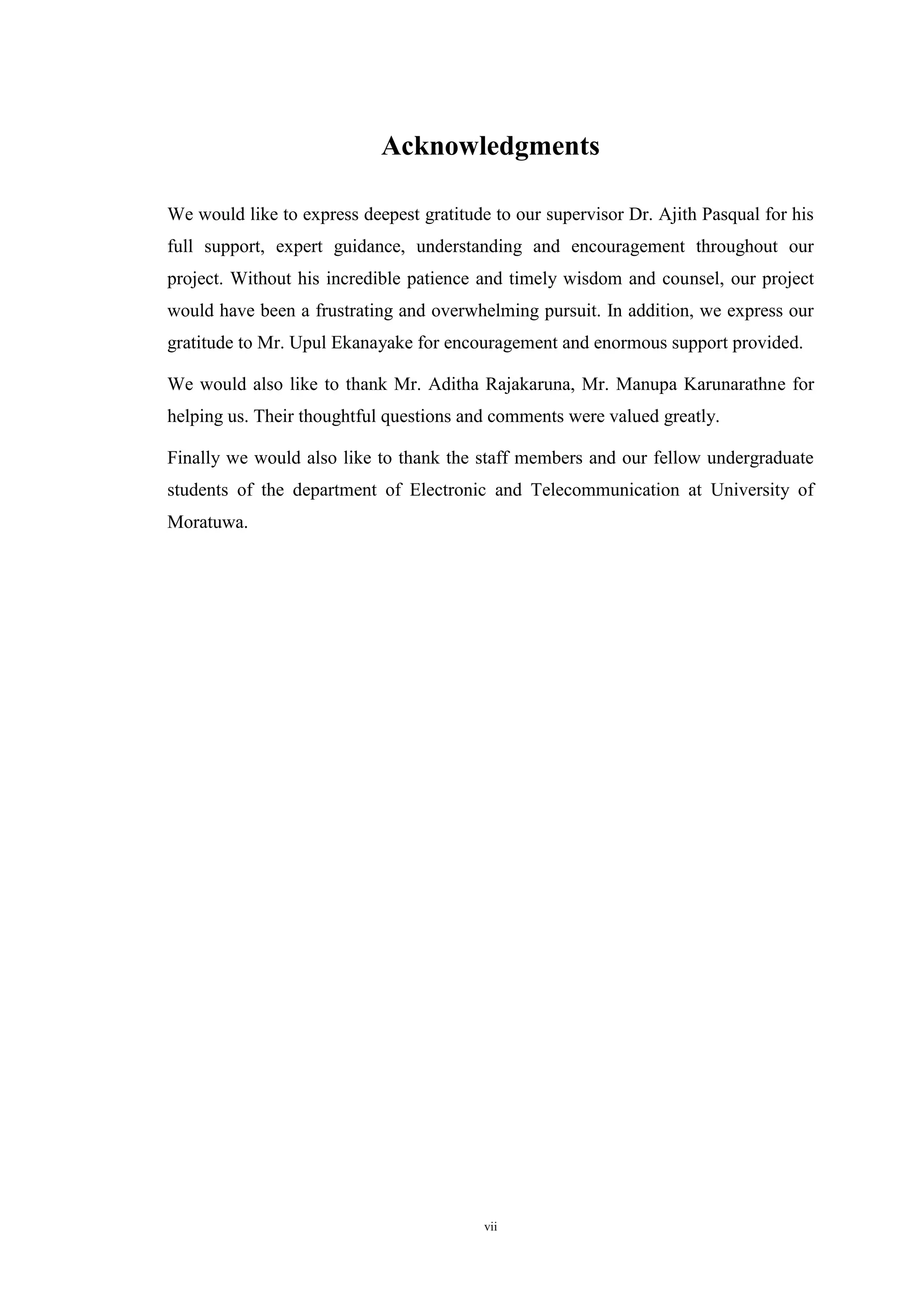 vii
Acknowledgments
We would like to express deepest gratitude to our supervisor Dr. Ajith Pasqual for his
full support, expert guidance, understanding and encouragement throughout our
project. Without his incredible patience and timely wisdom and counsel, our project
would have been a frustrating and overwhelming pursuit. In addition, we express our
gratitude to Mr. Upul Ekanayake for encouragement and enormous support provided.
We would also like to thank Mr. Aditha Rajakaruna, Mr. Manupa Karunarathne for
helping us. Their thoughtful questions and comments were valued greatly.
Finally we would also like to thank the staff members and our fellow undergraduate
students of the department of Electronic and Telecommunication at University of
Moratuwa.
 