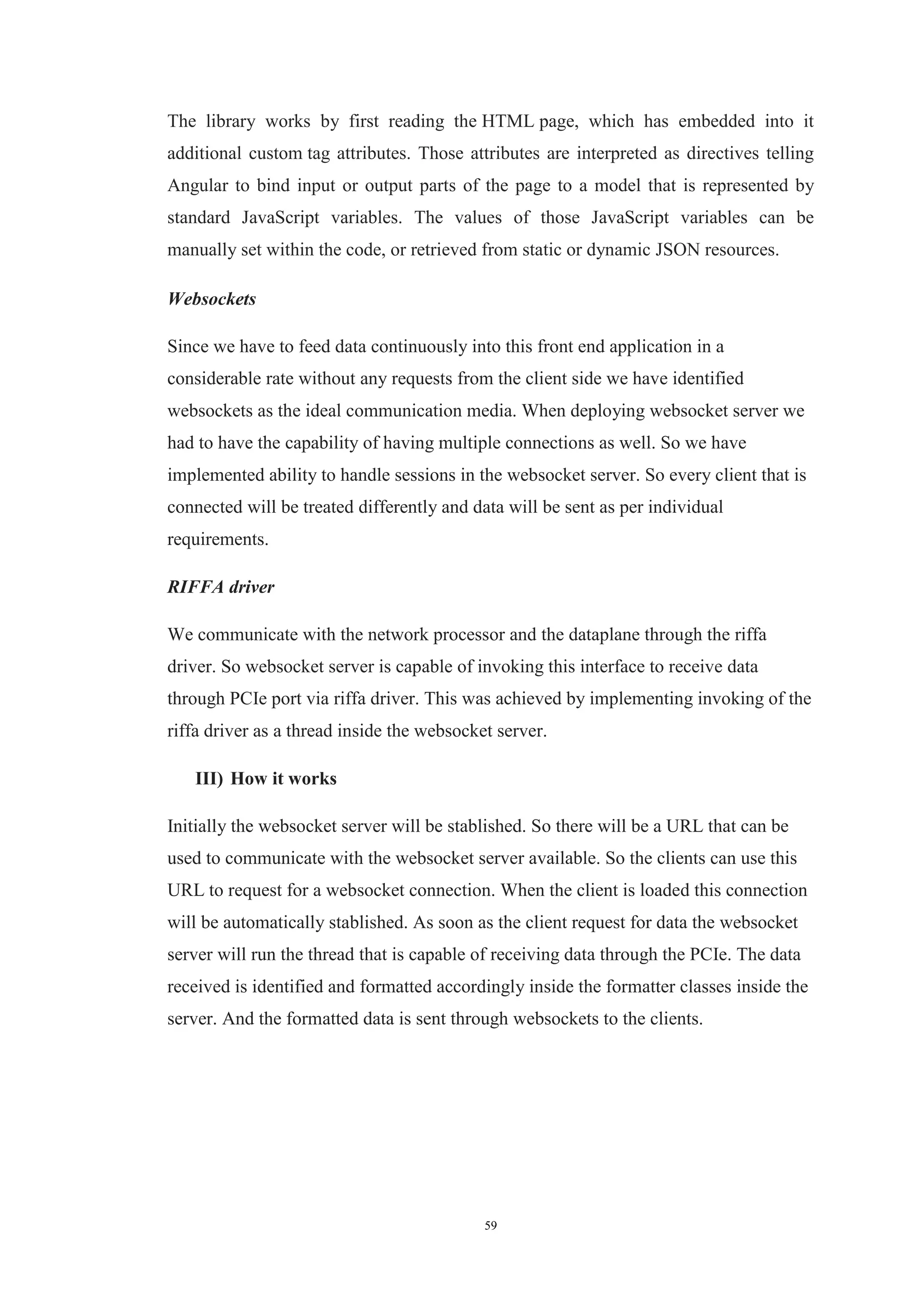 59
The library works by first reading the HTML page, which has embedded into it
additional custom tag attributes. Those attributes are interpreted as directives telling
Angular to bind input or output parts of the page to a model that is represented by
standard JavaScript variables. The values of those JavaScript variables can be
manually set within the code, or retrieved from static or dynamic JSON resources.
Websockets
Since we have to feed data continuously into this front end application in a
considerable rate without any requests from the client side we have identified
websockets as the ideal communication media. When deploying websocket server we
had to have the capability of having multiple connections as well. So we have
implemented ability to handle sessions in the websocket server. So every client that is
connected will be treated differently and data will be sent as per individual
requirements.
RIFFA driver
We communicate with the network processor and the dataplane through the riffa
driver. So websocket server is capable of invoking this interface to receive data
through PCIe port via riffa driver. This was achieved by implementing invoking of the
riffa driver as a thread inside the websocket server.
III) How it works
Initially the websocket server will be stablished. So there will be a URL that can be
used to communicate with the websocket server available. So the clients can use this
URL to request for a websocket connection. When the client is loaded this connection
will be automatically stablished. As soon as the client request for data the websocket
server will run the thread that is capable of receiving data through the PCIe. The data
received is identified and formatted accordingly inside the formatter classes inside the
server. And the formatted data is sent through websockets to the clients.
 