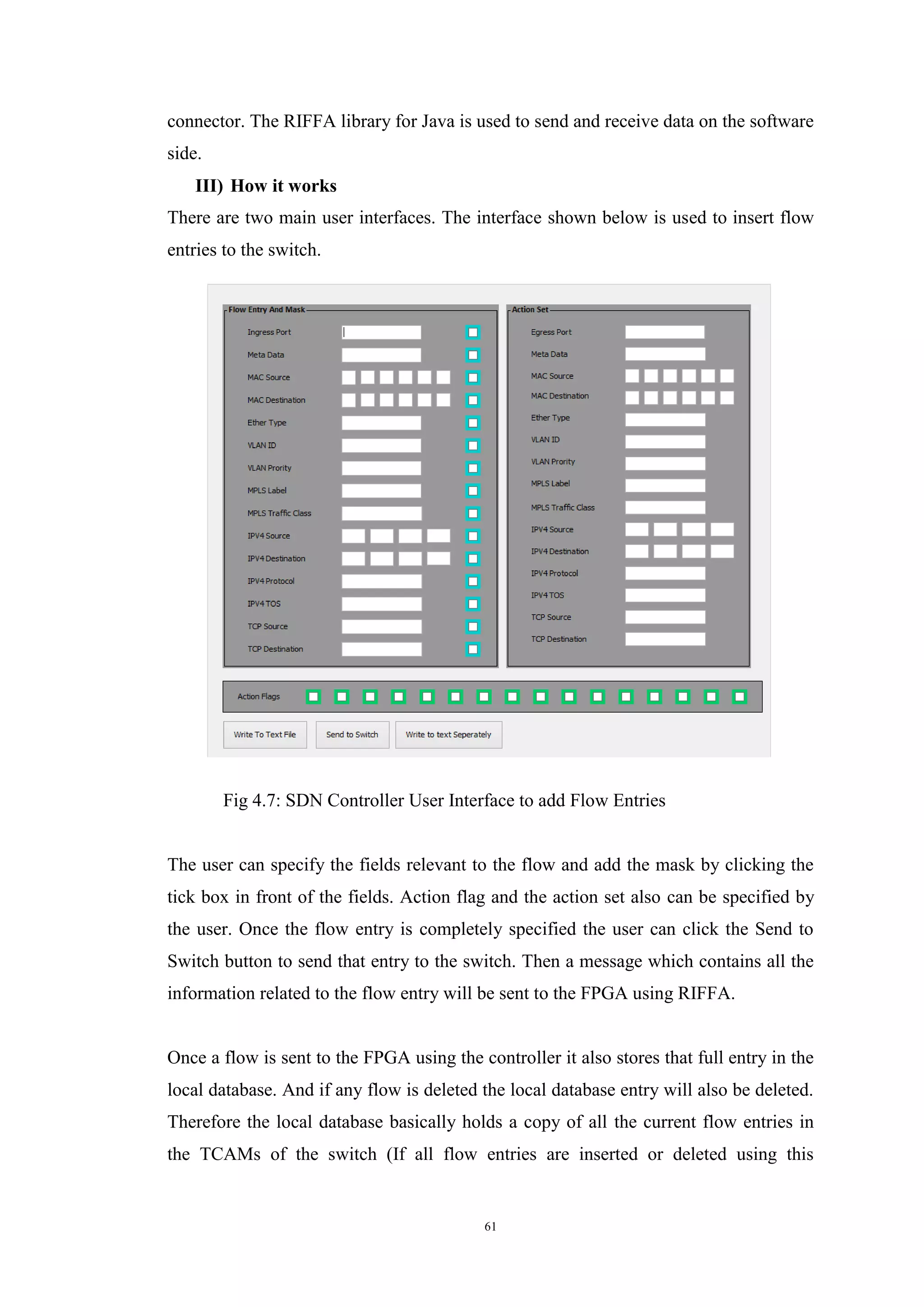 61
connector. The RIFFA library for Java is used to send and receive data on the software
side.
III) How it works
There are two main user interfaces. The interface shown below is used to insert flow
entries to the switch.
Fig 4.7: SDN Controller User Interface to add Flow Entries
The user can specify the fields relevant to the flow and add the mask by clicking the
tick box in front of the fields. Action flag and the action set also can be specified by
the user. Once the flow entry is completely specified the user can click the Send to
Switch button to send that entry to the switch. Then a message which contains all the
information related to the flow entry will be sent to the FPGA using RIFFA.
Once a flow is sent to the FPGA using the controller it also stores that full entry in the
local database. And if any flow is deleted the local database entry will also be deleted.
Therefore the local database basically holds a copy of all the current flow entries in
the TCAMs of the switch (If all flow entries are inserted or deleted using this
 