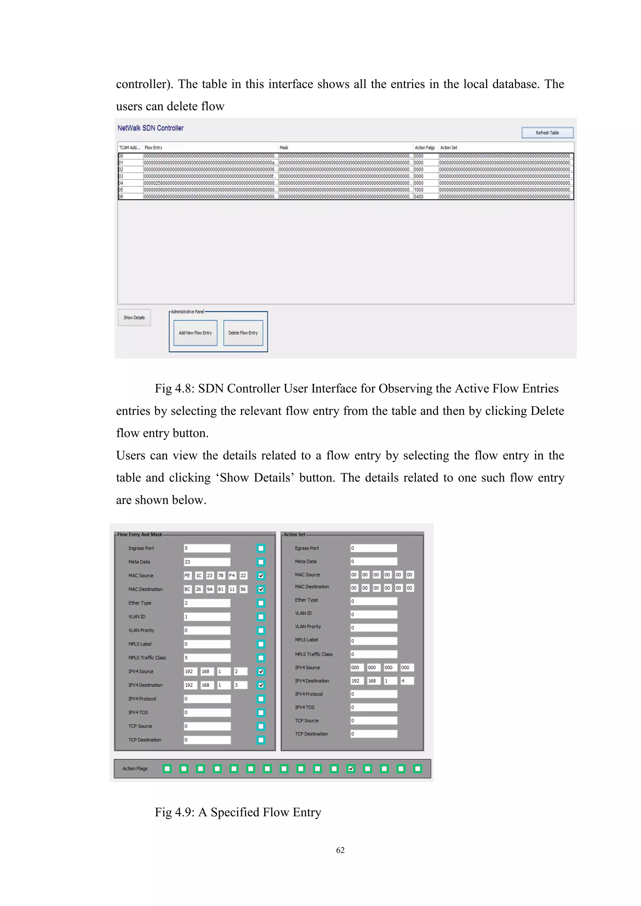 62
controller). The table in this interface shows all the entries in the local database. The
users can delete flow
Fig 4.8: SDN Controller User Interface for Observing the Active Flow Entries
entries by selecting the relevant flow entry from the table and then by clicking Delete
flow entry button.
Users can view the details related to a flow entry by selecting the flow entry in the
table and clicking ‘Show Details’ button. The details related to one such flow entry
are shown below.
Fig 4.9: A Specified Flow Entry
 