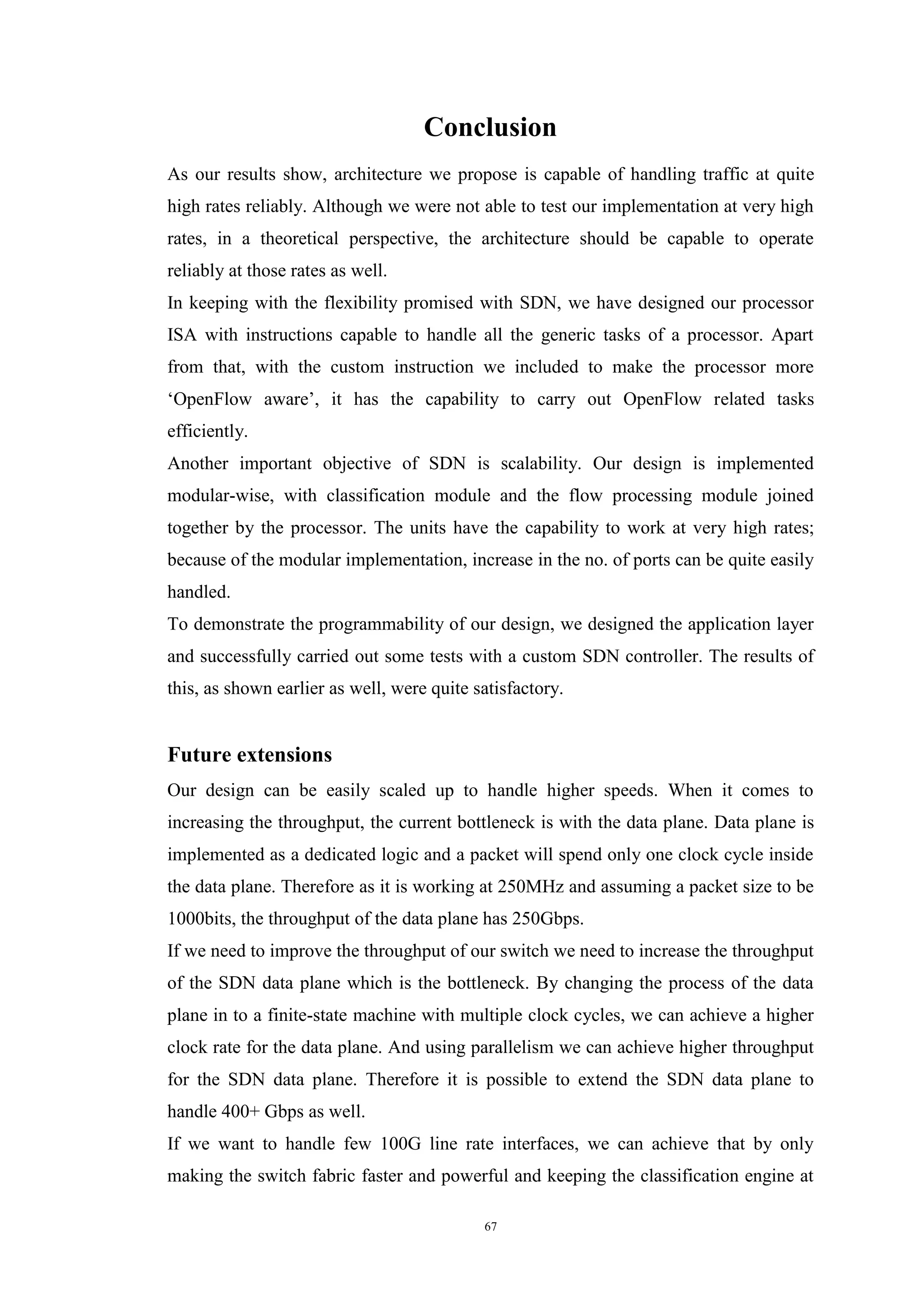 67
Conclusion
As our results show, architecture we propose is capable of handling traffic at quite
high rates reliably. Although we were not able to test our implementation at very high
rates, in a theoretical perspective, the architecture should be capable to operate
reliably at those rates as well.
In keeping with the flexibility promised with SDN, we have designed our processor
ISA with instructions capable to handle all the generic tasks of a processor. Apart
from that, with the custom instruction we included to make the processor more
‘OpenFlow aware’, it has the capability to carry out OpenFlow related tasks
efficiently.
Another important objective of SDN is scalability. Our design is implemented
modular-wise, with classification module and the flow processing module joined
together by the processor. The units have the capability to work at very high rates;
because of the modular implementation, increase in the no. of ports can be quite easily
handled.
To demonstrate the programmability of our design, we designed the application layer
and successfully carried out some tests with a custom SDN controller. The results of
this, as shown earlier as well, were quite satisfactory.
Future extensions
Our design can be easily scaled up to handle higher speeds. When it comes to
increasing the throughput, the current bottleneck is with the data plane. Data plane is
implemented as a dedicated logic and a packet will spend only one clock cycle inside
the data plane. Therefore as it is working at 250MHz and assuming a packet size to be
1000bits, the throughput of the data plane has 250Gbps.
If we need to improve the throughput of our switch we need to increase the throughput
of the SDN data plane which is the bottleneck. By changing the process of the data
plane in to a finite-state machine with multiple clock cycles, we can achieve a higher
clock rate for the data plane. And using parallelism we can achieve higher throughput
for the SDN data plane. Therefore it is possible to extend the SDN data plane to
handle 400+ Gbps as well.
If we want to handle few 100G line rate interfaces, we can achieve that by only
making the switch fabric faster and powerful and keeping the classification engine at
 