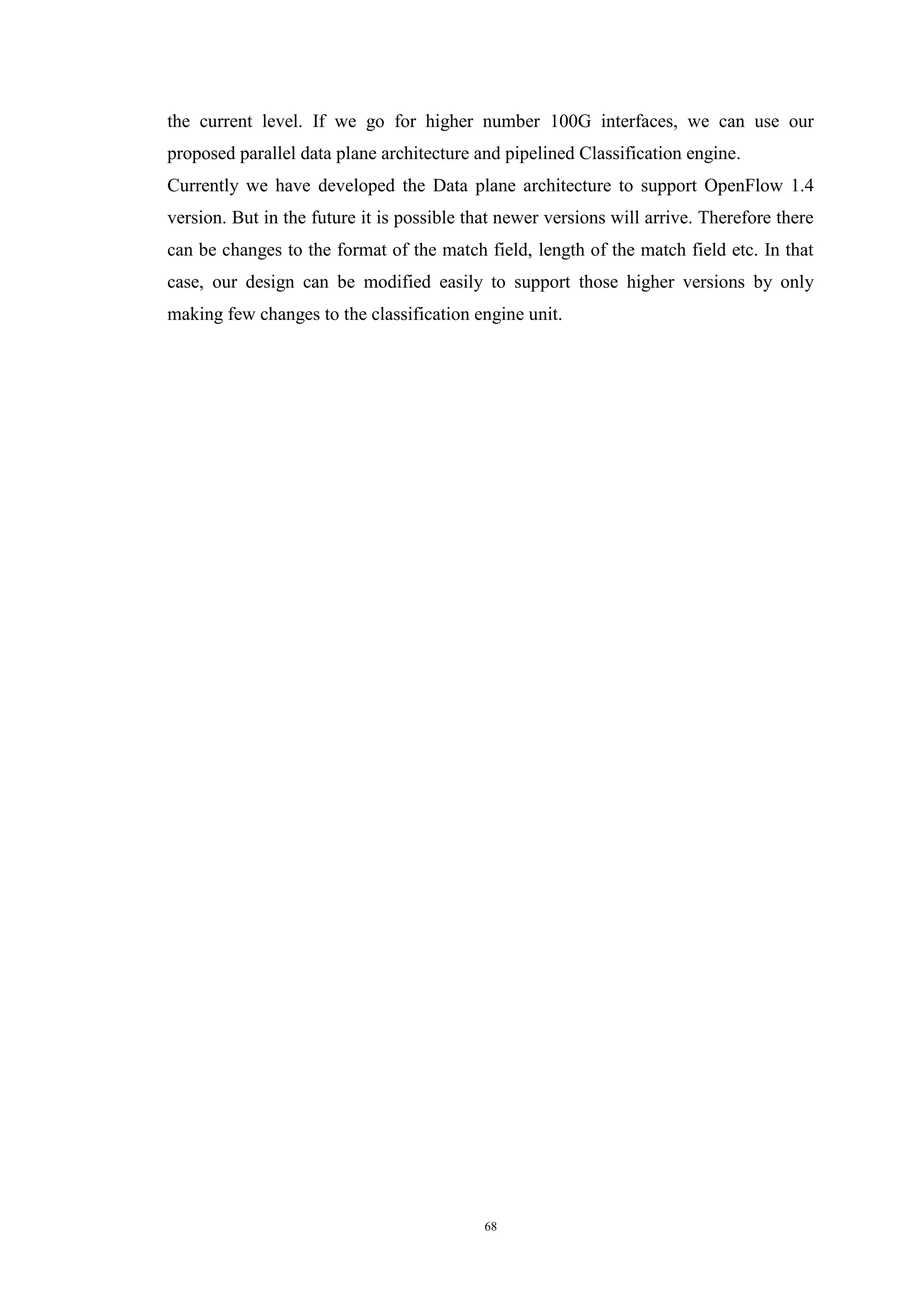 68
the current level. If we go for higher number 100G interfaces, we can use our
proposed parallel data plane architecture and pipelined Classification engine.
Currently we have developed the Data plane architecture to support OpenFlow 1.4
version. But in the future it is possible that newer versions will arrive. Therefore there
can be changes to the format of the match field, length of the match field etc. In that
case, our design can be modified easily to support those higher versions by only
making few changes to the classification engine unit.
 