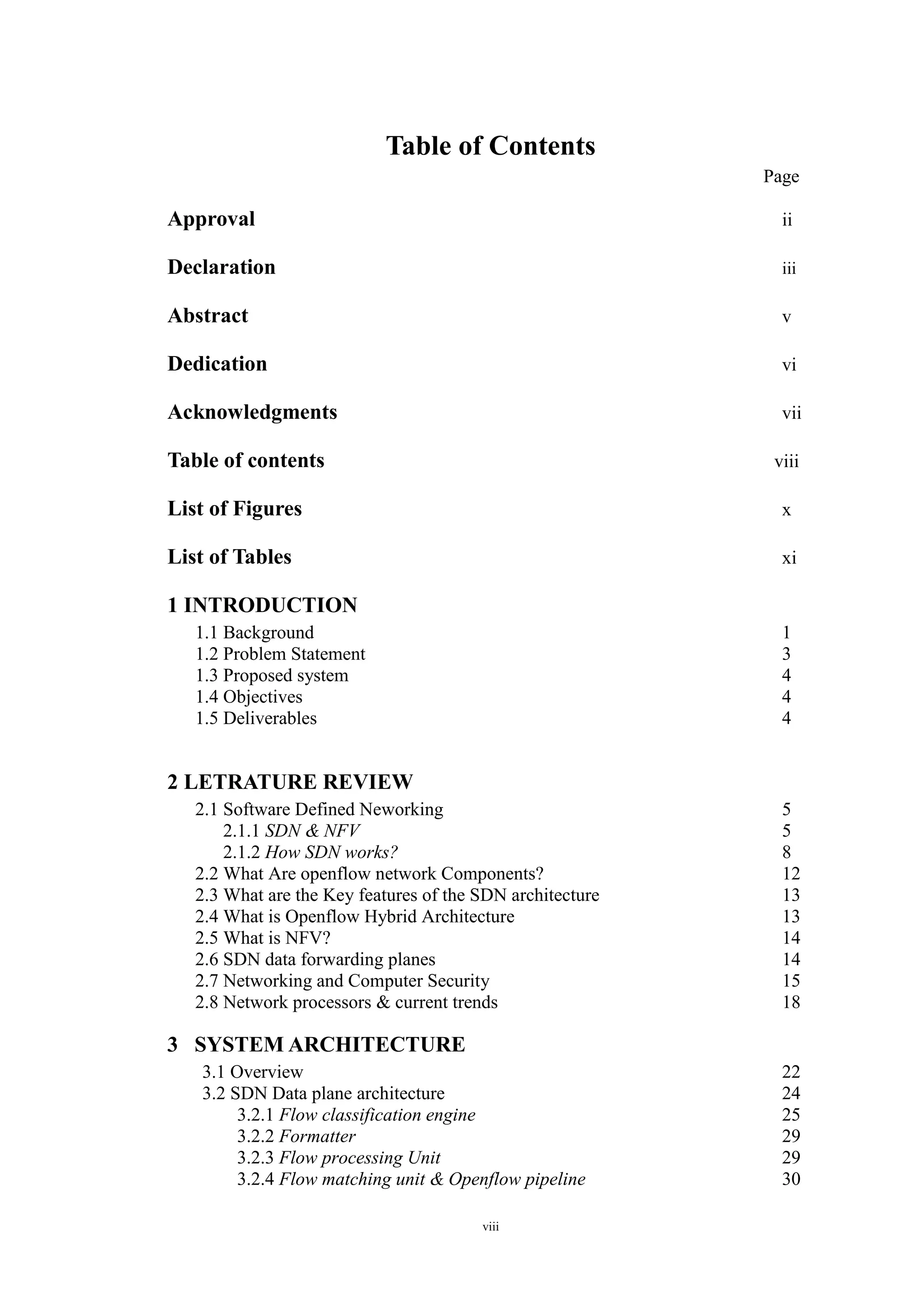 viii
Table of Contents
Page
Approval ii
Declaration iii
Abstract v
Dedication vi
Acknowledgments vii
Table of contents viii
List of Figures x
List of Tables xi
1 INTRODUCTION
1.1 Background 1
1.2 Problem Statement 3
1.3 Proposed system 4
1.4 Objectives 4
1.5 Deliverables 4
2 LETRATURE REVIEW
2.1 Software Defined Neworking 5
2.1.1 SDN & NFV 5
2.1.2 How SDN works? 8
2.2 What Are openflow network Components? 12
2.3 What are the Key features of the SDN architecture 13
2.4 What is Openflow Hybrid Architecture 13
2.5 What is NFV? 14
2.6 SDN data forwarding planes 14
2.7 Networking and Computer Security 15
2.8 Network processors & current trends 18
3 SYSTEM ARCHITECTURE
3.1 Overview 22
3.2 SDN Data plane architecture 24
3.2.1 Flow classification engine 25
3.2.2 Formatter 29
3.2.3 Flow processing Unit 29
3.2.4 Flow matching unit & Openflow pipeline 30
 