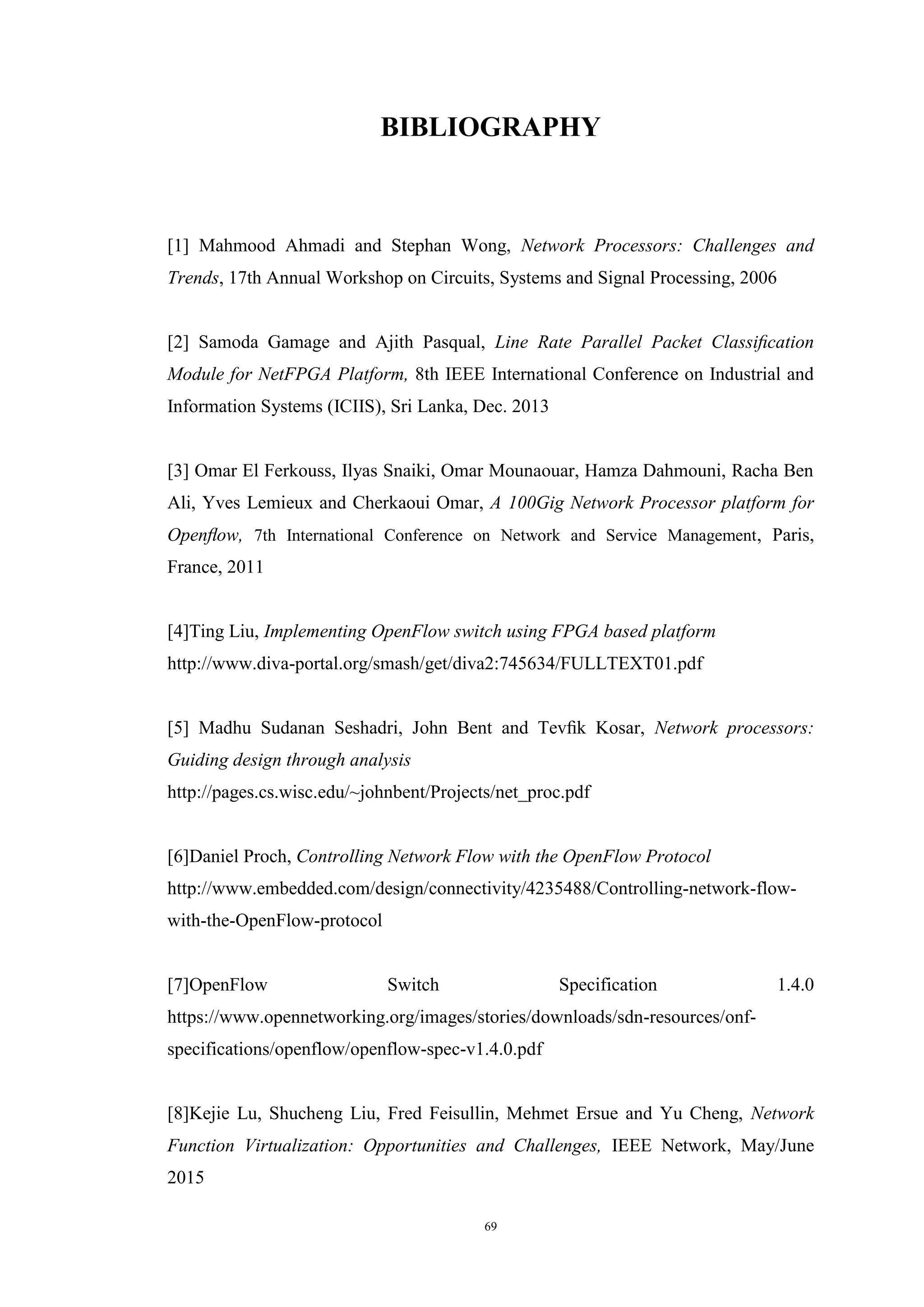 69
BIBLIOGRAPHY
[1] Mahmood Ahmadi and Stephan Wong, Network Processors: Challenges and
Trends, 17th Annual Workshop on Circuits, Systems and Signal Processing, 2006
[2] Samoda Gamage and Ajith Pasqual, Line Rate Parallel Packet Classiﬁcation
Module for NetFPGA Platform, 8th IEEE International Conference on Industrial and
Information Systems (ICIIS), Sri Lanka, Dec. 2013
[3] Omar El Ferkouss, Ilyas Snaiki, Omar Mounaouar, Hamza Dahmouni, Racha Ben
Ali, Yves Lemieux and Cherkaoui Omar, A 100Gig Network Processor platform for
Openﬂow, 7th International Conference on Network and Service Management, Paris,
France, 2011
[4]Ting Liu, Implementing OpenFlow switch using FPGA based platform
http://www.diva-portal.org/smash/get/diva2:745634/FULLTEXT01.pdf
[5] Madhu Sudanan Seshadri, John Bent and Tevﬁk Kosar, Network processors:
Guiding design through analysis
http://pages.cs.wisc.edu/~johnbent/Projects/net_proc.pdf
[6]Daniel Proch, Controlling Network Flow with the OpenFlow Protocol
http://www.embedded.com/design/connectivity/4235488/Controlling-network-flow-
with-the-OpenFlow-protocol
[7]OpenFlow Switch Specification 1.4.0
https://www.opennetworking.org/images/stories/downloads/sdn-resources/onf-
specifications/openflow/openflow-spec-v1.4.0.pdf
[8]Kejie Lu, Shucheng Liu, Fred Feisullin, Mehmet Ersue and Yu Cheng, Network
Function Virtualization: Opportunities and Challenges, IEEE Network, May/June
2015
 
