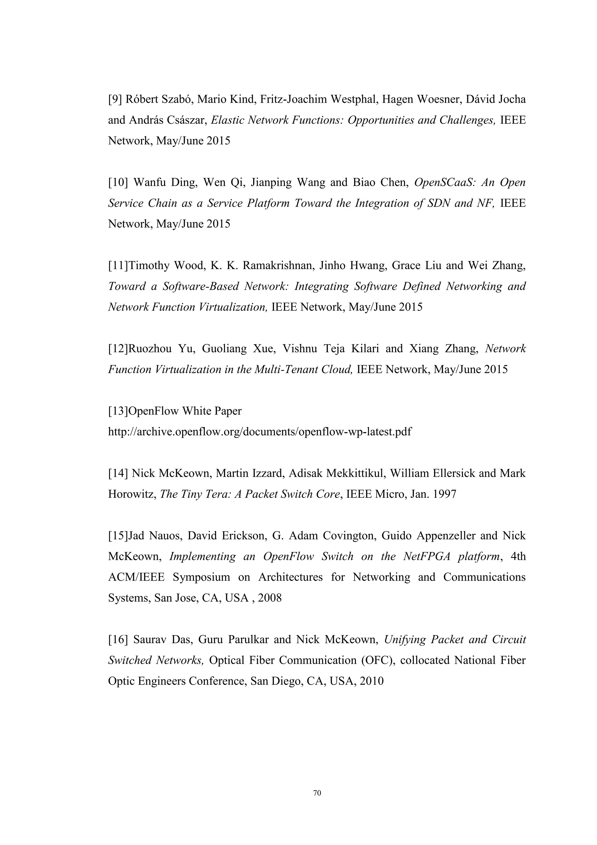 70
[9] Róbert Szabó, Mario Kind, Fritz-Joachim Westphal, Hagen Woesner, Dávid Jocha
and András Császar, Elastic Network Functions: Opportunities and Challenges, IEEE
Network, May/June 2015
[10] Wanfu Ding, Wen Qi, Jianping Wang and Biao Chen, OpenSCaaS: An Open
Service Chain as a Service Platform Toward the Integration of SDN and NF, IEEE
Network, May/June 2015
[11]Timothy Wood, K. K. Ramakrishnan, Jinho Hwang, Grace Liu and Wei Zhang,
Toward a Software-Based Network: Integrating Software Defined Networking and
Network Function Virtualization, IEEE Network, May/June 2015
[12]Ruozhou Yu, Guoliang Xue, Vishnu Teja Kilari and Xiang Zhang, Network
Function Virtualization in the Multi-Tenant Cloud, IEEE Network, May/June 2015
[13]OpenFlow White Paper
http://archive.openflow.org/documents/openflow-wp-latest.pdf
[14] Nick McKeown, Martin Izzard, Adisak Mekkittikul, William Ellersick and Mark
Horowitz, The Tiny Tera: A Packet Switch Core, IEEE Micro, Jan. 1997
[15]Jad Nauos, David Erickson, G. Adam Covington, Guido Appenzeller and Nick
McKeown, Implementing an OpenFlow Switch on the NetFPGA platform, 4th
ACM/IEEE Symposium on Architectures for Networking and Communications
Systems, San Jose, CA, USA , 2008
[16] Saurav Das, Guru Parulkar and Nick McKeown, Unifying Packet and Circuit
Switched Networks, Optical Fiber Communication (OFC), collocated National Fiber
Optic Engineers Conference, San Diego, CA, USA, 2010
 