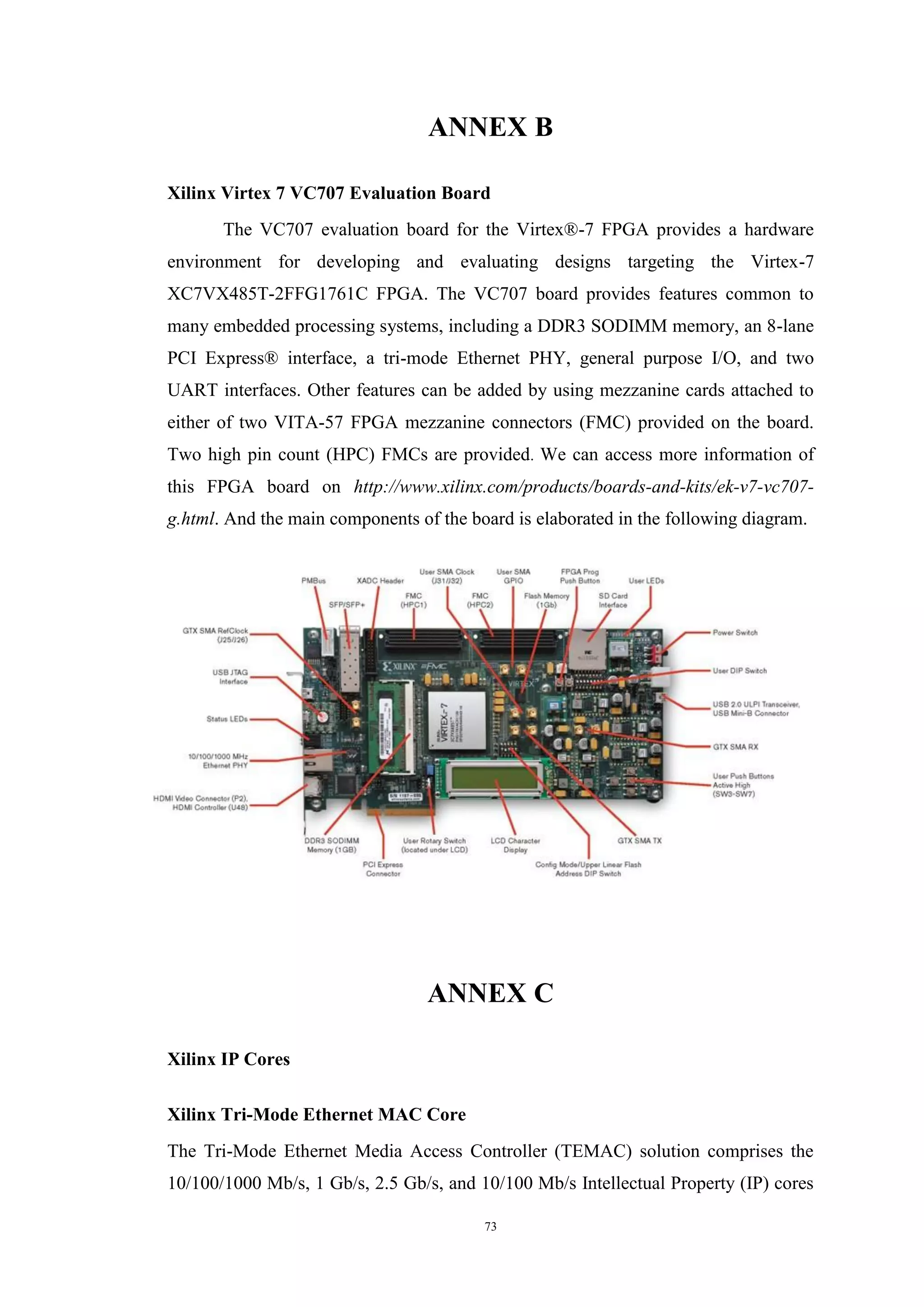 73
ANNEX B
Xilinx Virtex 7 VC707 Evaluation Board
The VC707 evaluation board for the Virtex®-7 FPGA provides a hardware
environment for developing and evaluating designs targeting the Virtex-7
XC7VX485T-2FFG1761C FPGA. The VC707 board provides features common to
many embedded processing systems, including a DDR3 SODIMM memory, an 8-lane
PCI Express® interface, a tri-mode Ethernet PHY, general purpose I/O, and two
UART interfaces. Other features can be added by using mezzanine cards attached to
either of two VITA-57 FPGA mezzanine connectors (FMC) provided on the board.
Two high pin count (HPC) FMCs are provided. We can access more information of
this FPGA board on http://www.xilinx.com/products/boards-and-kits/ek-v7-vc707-
g.html. And the main components of the board is elaborated in the following diagram.
ANNEX C
Xilinx IP Cores
Xilinx Tri-Mode Ethernet MAC Core
The Tri-Mode Ethernet Media Access Controller (TEMAC) solution comprises the
10/100/1000 Mb/s, 1 Gb/s, 2.5 Gb/s, and 10/100 Mb/s Intellectual Property (IP) cores
 