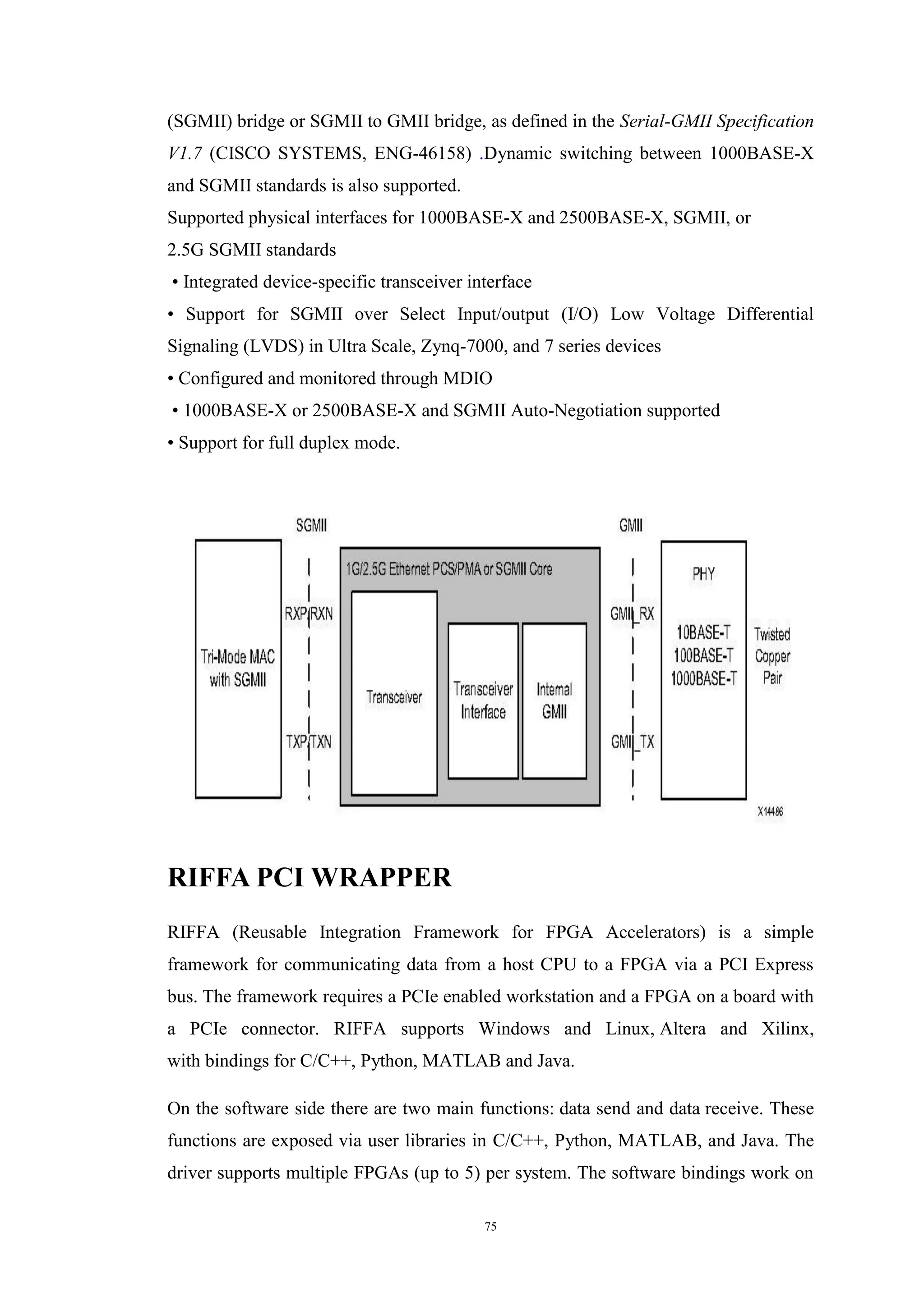 75
(SGMII) bridge or SGMII to GMII bridge, as defined in the Serial-GMII Specification
V1.7 (CISCO SYSTEMS, ENG-46158) .Dynamic switching between 1000BASE-X
and SGMII standards is also supported.
Supported physical interfaces for 1000BASE-X and 2500BASE-X, SGMII, or
2.5G SGMII standards
• Integrated device-specific transceiver interface
• Support for SGMII over Select Input/output (I/O) Low Voltage Differential
Signaling (LVDS) in Ultra Scale, Zynq-7000, and 7 series devices
• Configured and monitored through MDIO
• 1000BASE-X or 2500BASE-X and SGMII Auto-Negotiation supported
• Support for full duplex mode.
RIFFA PCI WRAPPER
RIFFA (Reusable Integration Framework for FPGA Accelerators) is a simple
framework for communicating data from a host CPU to a FPGA via a PCI Express
bus. The framework requires a PCIe enabled workstation and a FPGA on a board with
a PCIe connector. RIFFA supports Windows and Linux, Altera and Xilinx,
with bindings for C/C++, Python, MATLAB and Java.
On the software side there are two main functions: data send and data receive. These
functions are exposed via user libraries in C/C++, Python, MATLAB, and Java. The
driver supports multiple FPGAs (up to 5) per system. The software bindings work on
 