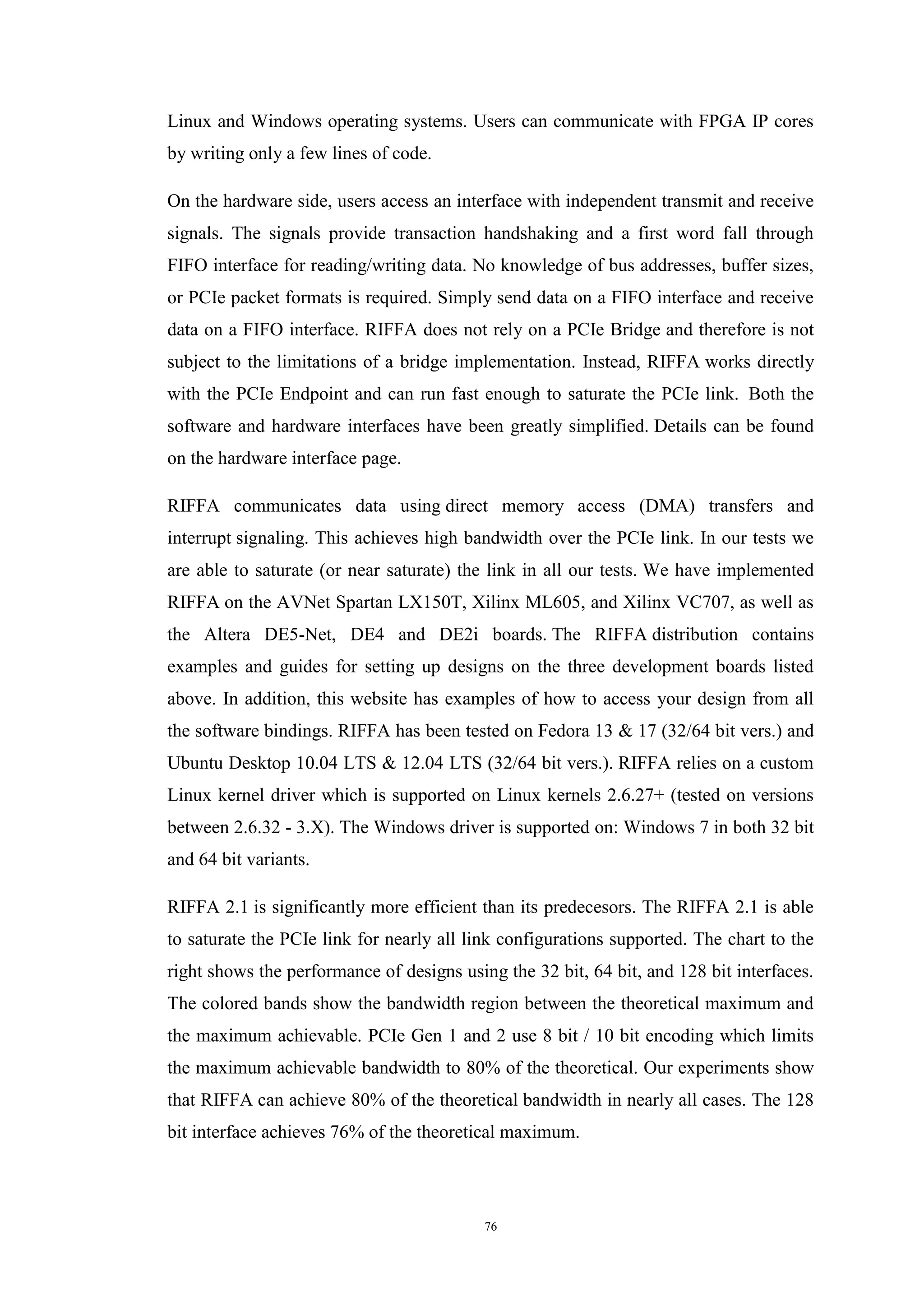 76
Linux and Windows operating systems. Users can communicate with FPGA IP cores
by writing only a few lines of code.
On the hardware side, users access an interface with independent transmit and receive
signals. The signals provide transaction handshaking and a first word fall through
FIFO interface for reading/writing data. No knowledge of bus addresses, buffer sizes,
or PCIe packet formats is required. Simply send data on a FIFO interface and receive
data on a FIFO interface. RIFFA does not rely on a PCIe Bridge and therefore is not
subject to the limitations of a bridge implementation. Instead, RIFFA works directly
with the PCIe Endpoint and can run fast enough to saturate the PCIe link. Both the
software and hardware interfaces have been greatly simplified. Details can be found
on the hardware interface page.
RIFFA communicates data using direct memory access (DMA) transfers and
interrupt signaling. This achieves high bandwidth over the PCIe link. In our tests we
are able to saturate (or near saturate) the link in all our tests. We have implemented
RIFFA on the AVNet Spartan LX150T, Xilinx ML605, and Xilinx VC707, as well as
the Altera DE5-Net, DE4 and DE2i boards. The RIFFA distribution contains
examples and guides for setting up designs on the three development boards listed
above. In addition, this website has examples of how to access your design from all
the software bindings. RIFFA has been tested on Fedora 13 & 17 (32/64 bit vers.) and
Ubuntu Desktop 10.04 LTS & 12.04 LTS (32/64 bit vers.). RIFFA relies on a custom
Linux kernel driver which is supported on Linux kernels 2.6.27+ (tested on versions
between 2.6.32 - 3.X). The Windows driver is supported on: Windows 7 in both 32 bit
and 64 bit variants.
RIFFA 2.1 is significantly more efficient than its predecesors. The RIFFA 2.1 is able
to saturate the PCIe link for nearly all link configurations supported. The chart to the
right shows the performance of designs using the 32 bit, 64 bit, and 128 bit interfaces.
The colored bands show the bandwidth region between the theoretical maximum and
the maximum achievable. PCIe Gen 1 and 2 use 8 bit / 10 bit encoding which limits
the maximum achievable bandwidth to 80% of the theoretical. Our experiments show
that RIFFA can achieve 80% of the theoretical bandwidth in nearly all cases. The 128
bit interface achieves 76% of the theoretical maximum.
 