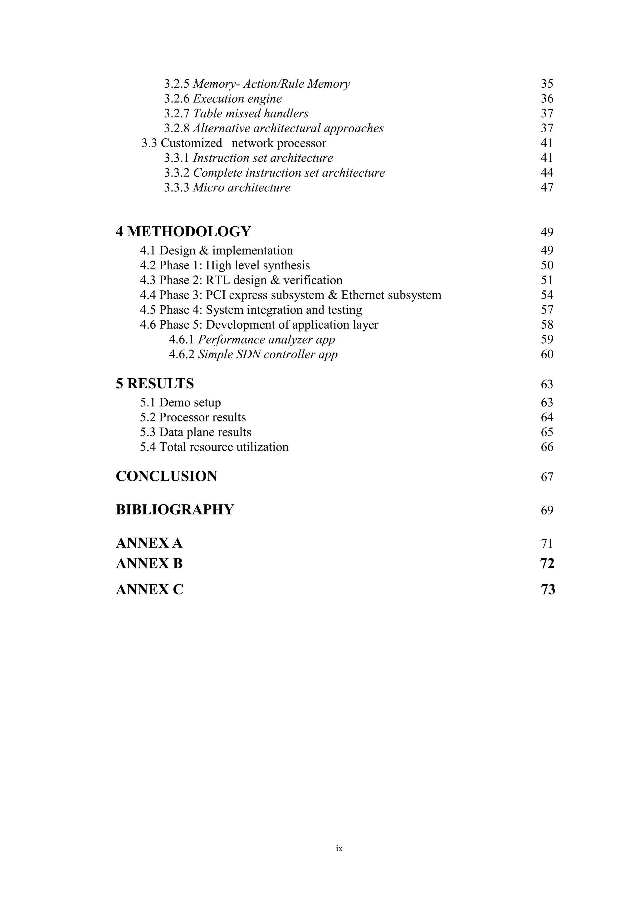 ix
3.2.5 Memory- Action/Rule Memory 35
3.2.6 Execution engine 36
3.2.7 Table missed handlers 37
3.2.8 Alternative architectural approaches 37
3.3 Customized network processor 41
3.3.1 Instruction set architecture 41
3.3.2 Complete instruction set architecture 44
3.3.3 Micro architecture 47
4 METHODOLOGY 49
4.1 Design & implementation 49
4.2 Phase 1: High level synthesis 50
4.3 Phase 2: RTL design & verification 51
4.4 Phase 3: PCI express subsystem & Ethernet subsystem 54
4.5 Phase 4: System integration and testing 57
4.6 Phase 5: Development of application layer 58
4.6.1 Performance analyzer app 59
4.6.2 Simple SDN controller app 60
5 RESULTS 63
5.1 Demo setup 63
5.2 Processor results 64
5.3 Data plane results 65
5.4 Total resource utilization 66
CONCLUSION 67
BIBLIOGRAPHY 69
ANNEX A 71
ANNEX B 72
ANNEX C 73
 