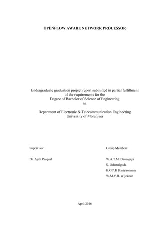 OPENFLOW AWARE NETWORK PROCESSOR
Undergraduate graduation project report submitted in partial fulfillment
of the requirements for the
Degree of Bachelor of Science of Engineering
in
Department of Electronic & Telecommunication Engineering
University of Moratuwa
Supervisor: Group Members:
Dr. Ajith Pasqual W.A.T.M. Dananjaya
S. Iddamalgoda
K.G.P.H Kariyawasam
W.M.V.B. Wijekoon
April 2016
 