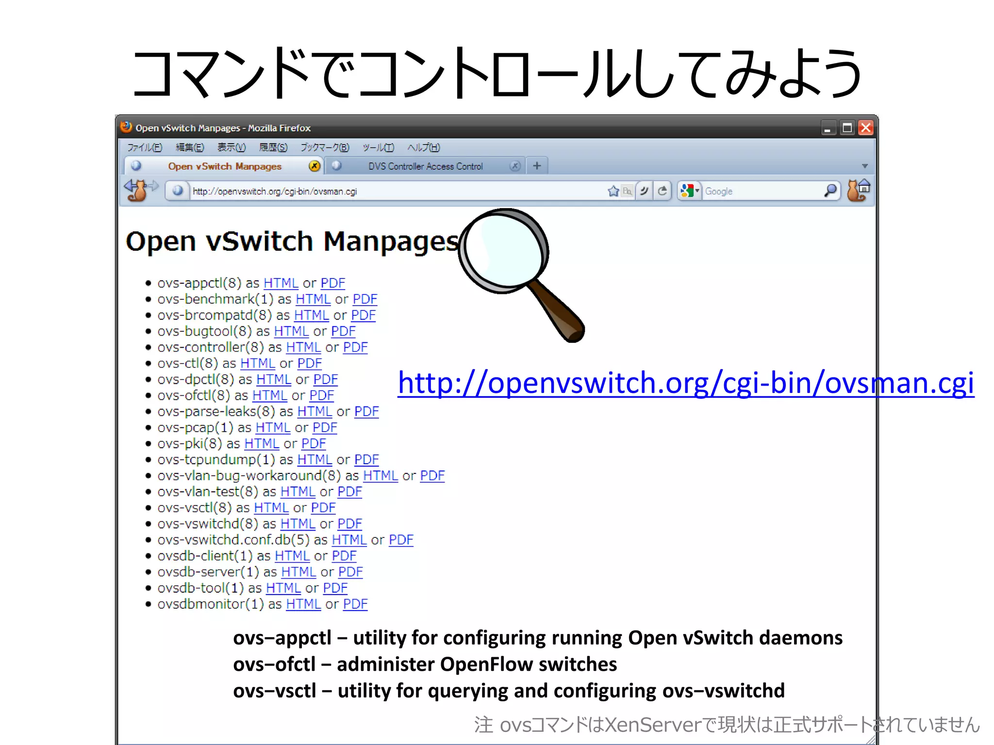 コマンドでコントロールしてみよう



                   http://openvswitch.org/cgi-bin/ovsman.cgi




  ovs−appctl − utility for configuring running Open vSwitch daemons
  ovs−ofctl − administer OpenFlow switches
  ovs−vsctl − utility for querying and configuring ovs−vswitchd
                           注 ovsコマンドはXenServerで現状は正式サポートされていません
 