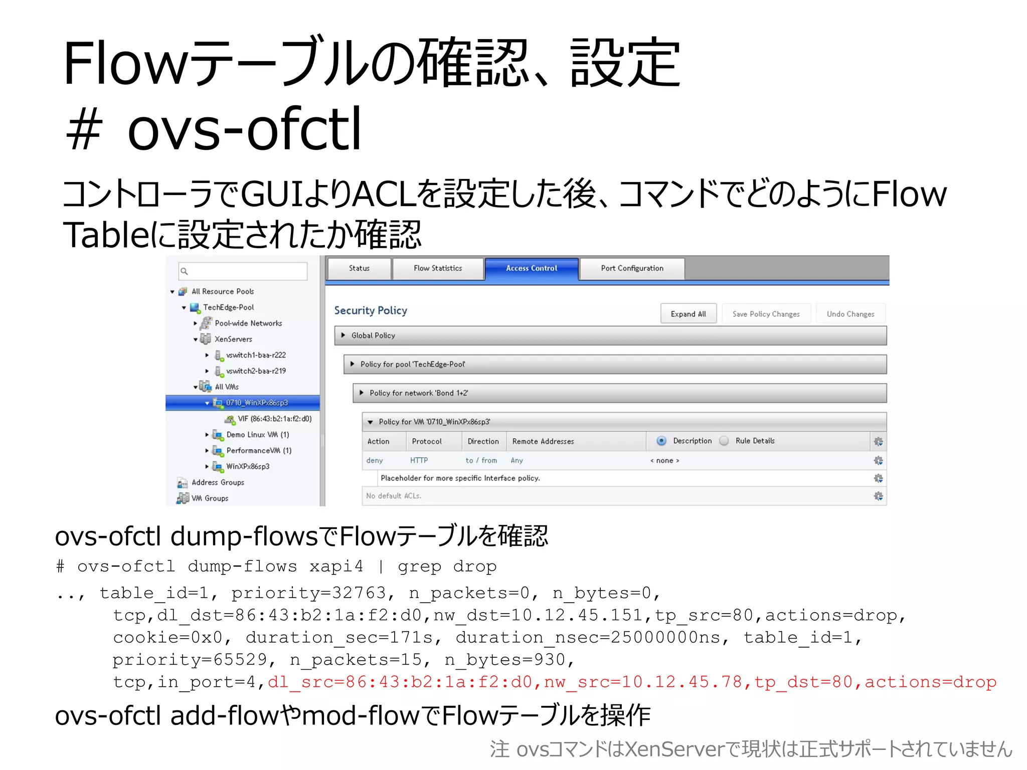 Flowテーブルの確認、設定
# ovs-ofctl
コントローラでGUIよりACLを設定した後、コマンドでどのようにFlow
Tableに設定されたか確認




ovs-ofctl dump-flowsでFlowテーブルを確認
# ovs-ofctl dump-flows xapi4 | grep drop
.., table_id=1, priority=32763, n_packets=0, n_bytes=0,
     tcp,dl_dst=86:43:b2:1a:f2:d0,nw_dst=10.12.45.151,tp_src=80,actions=drop,
     cookie=0x0, duration_sec=171s, duration_nsec=25000000ns, table_id=1,
     priority=65529, n_packets=15, n_bytes=930,
     tcp,in_port=4,dl_src=86:43:b2:1a:f2:d0,nw_src=10.12.45.78,tp_dst=80,actions=drop

ovs-ofctl add-flowやmod-flowでFlowテーブルを操作
                                       注 ovsコマンドはXenServerで現状は正式サポートされていません
 