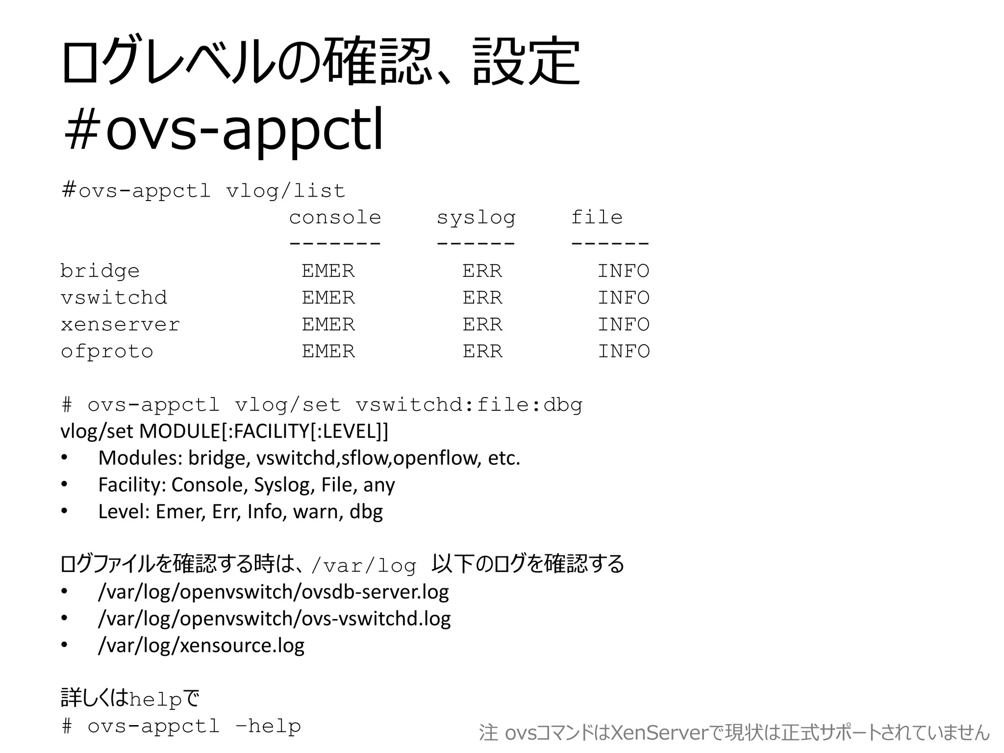 ログレベルの確認、設定
#ovs-appctl
#ovs-appctl vlog/list
                 console          syslog      file
                 -------          ------      ------
bridge            EMER              ERR         INFO
vswitchd          EMER              ERR         INFO
xenserver         EMER              ERR         INFO
ofproto           EMER              ERR         INFO

# ovs-appctl vlog/set vswitchd:file:dbg
vlog/set MODULE[:FACILITY[:LEVEL]]
• Modules: bridge, vswitchd,sflow,openflow, etc.
• Facility: Console, Syslog, File, any
• Level: Emer, Err, Info, warn, dbg

ログファイルを確認する時は、/var/log 以下のログを確認する
• /var/log/openvswitch/ovsdb-server.log
• /var/log/openvswitch/ovs-vswitchd.log
• /var/log/xensource.log

詳しくはhelpで
# ovs-appctl –help                    注 ovsコマンドはXenServerで現状は正式サポートされていません
 