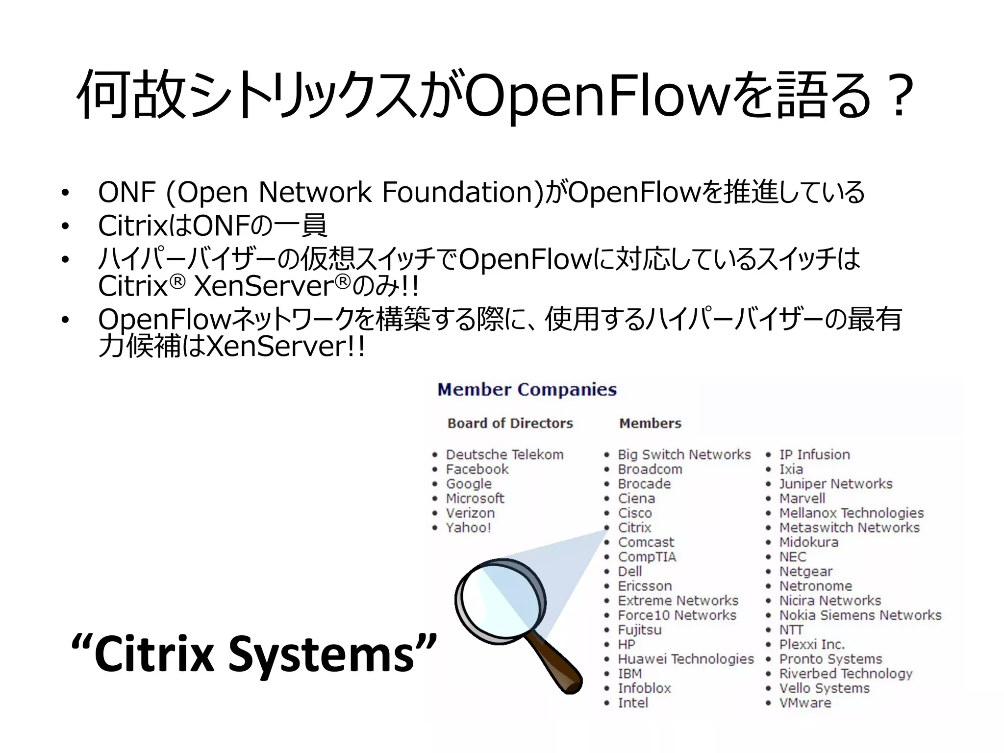 何故シトリックスがOpenFlowを語る？
• ONF (Open Network Foundation)がOpenFlowを推進している
• CitrixはONFの一員
• ハイパーバイザーの仮想スイッチでOpenFlowに対応しているスイッチは
  Citrix® XenServer®のみ!!
• OpenFlowネットワークを構築する際に、使用するハイパーバイザーの最有
  力候補はXenServer!!




“Citrix Systems”
 