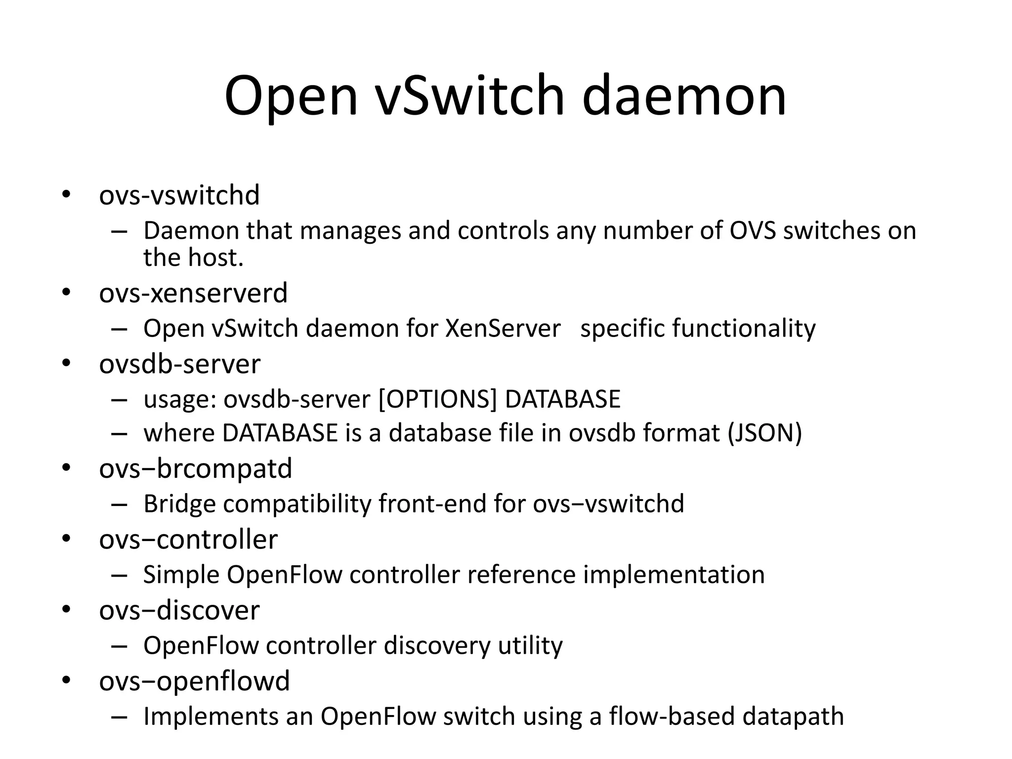 Open vSwitch daemon
• ovs-vswitchd
   – Daemon that manages and controls any number of OVS switches on
     the host.
• ovs-xenserverd
   – Open vSwitch daemon for XenServer specific functionality
• ovsdb-server
   – usage: ovsdb-server [OPTIONS] DATABASE
   – where DATABASE is a database file in ovsdb format (JSON)
• ovs−brcompatd
   – Bridge compatibility front-end for ovs−vswitchd
• ovs−controller
   – Simple OpenFlow controller reference implementation
• ovs−discover
   – OpenFlow controller discovery utility
• ovs−openflowd
   – Implements an OpenFlow switch using a flow-based datapath
 