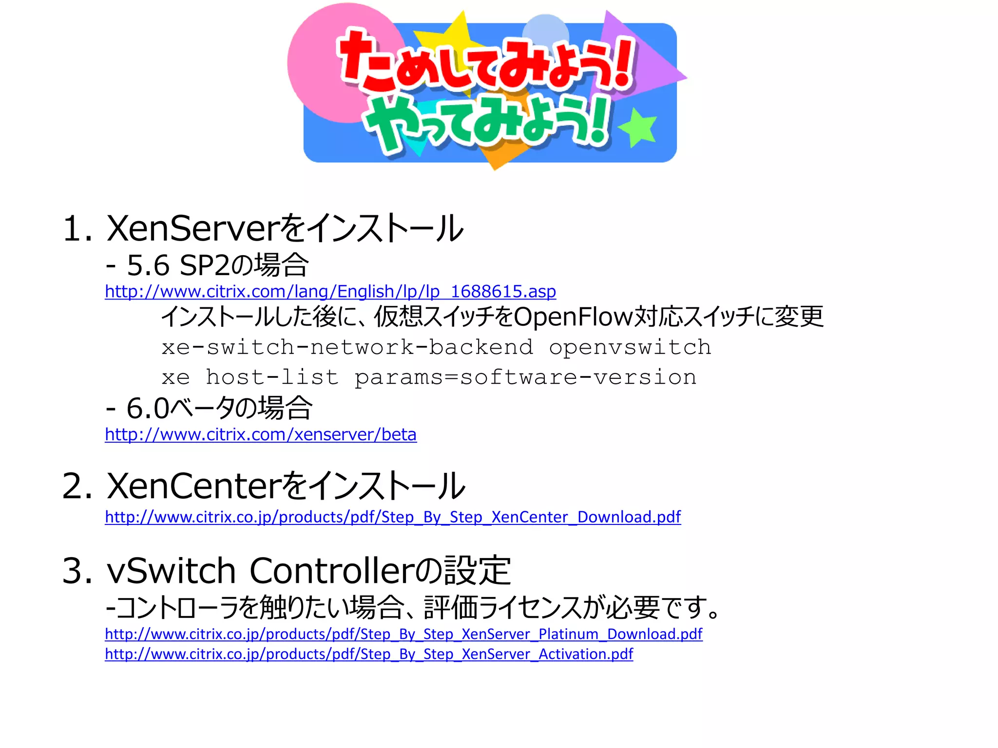 1. XenServerをインストール
  - 5.6 SP2の場合
  http://www.citrix.com/lang/English/lp/lp_1688615.asp
         インストールした後に、仮想スイッチをOpenFlow対応スイッチに変更
         xe-switch-network-backend openvswitch
         xe host-list params=software-version
  - 6.0ベータの場合
  http://www.citrix.com/xenserver/beta


2. XenCenterをインストール
  http://www.citrix.co.jp/products/pdf/Step_By_Step_XenCenter_Download.pdf


3. vSwitch Controllerの設定
  -コントローラを触りたい場合、評価ライセンスが必要です。
  http://www.citrix.co.jp/products/pdf/Step_By_Step_XenServer_Platinum_Download.pdf
  http://www.citrix.co.jp/products/pdf/Step_By_Step_XenServer_Activation.pdf
 